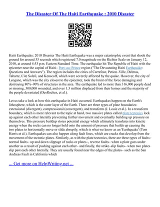 The Disaster Of The Haiti Earthquake : 2010 Disaster
Haiti Earthquake: 2010 Disaster The Haiti Earthquake was a major catastrophic event that shook the
ground for around 35 seconds which registered 7.0 magnitude on the Richter Scale on January 12,
2010, at around 4:53 p.m. Eastern Standard Time. The earthquake hit The Republic of Haiti with the
epicenter near the capital of Haiti– Port–au–Prince region ("The Devastating Haiti Earthquake:
Questions and Answers"). The region includes the cities of Carrefour, Petion–Ville, Delmas,
Tabarre, Cite Soleil, and Kenscoff, which were severely affected by the quake. However, the city of
Leogane, which was the city closest to the epicenter, took the brunt of the force damaging and
destroying 80%–90% of structures in the area. The earthquake led to more than 316,000 people dead
or missing, 300,000 wounded, and over 1.3 million displaced from their homes and the majority of
the people devastated (DesRoches, et al.).
Let us take a look at how this earthquake in Haiti occurred. Earthquakes happen on the Earth's
lithosphere, which is the outer layer of the Earth. There are three types of plate boundaries:
extensional (divergent), compressional (convergent), and transform (J. Louie et al.). In a transform
boundary, which is more relevant to the topic at hand, two massive plates called plate tectonics lock
up against each other laterally preventing further movement and eventually building up pressure on
themselves. This pressure buildup stores potential energy which ultimately translates into kinetic
energy when the rocks can no longer hold onto the amount of pressure that builds up causing the
two plates to horizontally move or slide abruptly, which is what we know as an 'Earthquake' (Tom
Harris et al.). Earthquakes can also happen along fault lines, which are cracks that develop from the
movement of the tectonic plates. Similarly, as with the plate tectonics, there are three types of faults:
normal faults– up and down slippage of rocks or plates–, reverse faults– when a plate goes under
another as a result of pushing against each other– and finally, the strike–slip faults– when two plates
slip past each other laterally. They are usually found near the edges of the plates– such as the San
Andreas Fault in California which
... Get more on HelpWriting.net ...
 