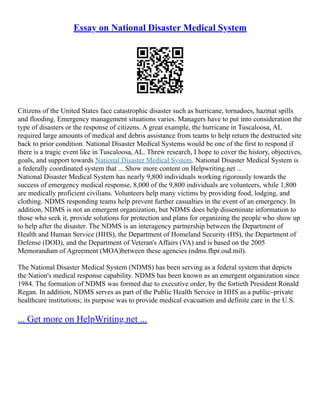 Essay on National Disaster Medical System
Citizens of the United States face catastrophic disaster such as hurricane, tornadoes, hazmat spills
and flooding. Emergency management situations varies. Managers have to put into consideration the
type of disasters or the response of citizens. A great example, the hurricane in Tuscaloosa, AL
required large amounts of medical and debris assistance from teams to help return the destructed site
back to prior condition. National Disaster Medical Systems would be one of the first to respond if
there is a tragic event like in Tuscaloosa, AL. Threw research, I hope to cover the history, objectives,
goals, and support towards National Disaster Medical System. National Disaster Medical System is
a federally coordinated system that ... Show more content on Helpwriting.net ...
National Disaster Medical System has nearly 9,800 individuals working rigorously towards the
success of emergency medical response, 8,000 of the 9,800 individuals are volunteers, while 1,800
are medically proficient civilians. Volunteers help many victims by providing food, lodging, and
clothing. NDMS responding teams help prevent further casualties in the event of an emergency. In
addition, NDMS is not an emergent organization, but NDMS does help disseminate information to
those who seek it, provide solutions for protection and plans for organizing the people who show up
to help after the disaster. The NDMS is an interagency partnership between the Department of
Health and Human Service (HHS), the Department of Homeland Security (HS), the Department of
Defense (DOD), and the Department of Veteran's Affairs (VA) and is based on the 2005
Memorandum of Agreement (MOA)between these agencies (ndms.fhpr.osd.mil).
The National Disaster Medical System (NDMS) has been serving as a federal system that depicts
the Nation's medical response capability. NDMS has been known as an emergent organization since
1984. The formation of NDMS was formed due to executive order, by the fortieth President Ronald
Regan. In addition, NDMS serves as part of the Public Health Service in HHS as a public–private
healthcare institutions; its purpose was to provide medical evacuation and definite care in the U.S.
... Get more on HelpWriting.net ...
 