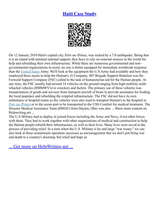 Haiti Case Study
On 12 January 2010 Haiti's capital city, Port–au–Prince, was rocked by a 7.0 earthquake. Being that
it is an island with minimal internal support, they have to rely on external sources in the world for
help and rebuilding their own infrastructure. While there are numerous governmental and non–
governmental organizations to assist, no one is better equipped for immediate worldwide response
than the United States Army. We'll look at the equipment the U.S Army had available and how they
employed these assets to help the Haitian's. G Company, 407 Brigade Support Battalion was the
Forward Support Company (FSC) called to the task of humanitarian aid for the Haitian people. At
any time, the FSC usually had around 14 vehicles on the ground ranging from high mobility multi
wheeled vehicles (HMMWV's) to wreckers and fuelers. The primary use of these vehicles was
transportation of goods and services from transport aircraft of boats to provide assistance for feeding
the local populace and rebuilding the crippled infrastructure. The FSC did not have its own
ambulance or hospital teams so the vehicles were also used to transport Haitian's to the hospital in
Port–au–Prince or to the ocean port to be transported to the USS Comfort for medical treatment. The
Disaster Medical Assistance Team (DMAT) from Dayton, Ohio was also ... Show more content on
Helpwriting.net ...
The U.S Military had to deploy in joined forces including the Army and Navy, if not other forces
with them. They had to work together with other organizations of medical and construction to help
the Haitian people rebuild their infrastructure, as well as their lives. Many lives were saved in the
process of providing relief. In a time when the U.S. Military is by and large "war weary," we can
also look at these sustainment operation successes as encouragement that we don't just bring war
and death to a country's doorstep, but relief and hope as
... Get more on HelpWriting.net ...
 