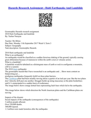 Hazards Research Assignment : Haiti Earthquake And Landslide
Geomorphic Hazards research assignment
2010 Haiti Earthquake and landslide
By: Yashas Narayan
Teacher: Ms Bilton
Due Date: Monday 11th September 2017 Week 9, Term 3
Subject: Geography
Task description: Geomorphic Hazards
2010 Haiti earthquake and landslide
What is an earthquake?
An earthquake would be classified as a sudden ferocious shaking of the ground, typically causing
great obliteration because of manoeuvre within the earth's crust or volcanic action.
What is a landslide?
A landslide would be tabulated as a disintegrate mass of earth or rock to configurate a mountain,
cliff or a summit.
The 2010 Haiti earthquake
The geomorphic hazard that I have researched is an earthquake and ... Show more content on
Helpwriting.net ...
prodigious earthquakes frequently befell on these plate barriers.
The Caribbean plate had been steadily moving about a quarter of an inch per year. But the two plates
don 't directly drift past one another. Struggle builds up along inaccuracy at the plate borderlines
until it 's emancipated in a sudden burst of exuberance.
The image below shows orange dotted lines representing fault lines which led to the earthquake.
This image below shows which direction the North American plates and the Caribbean plates are
moving
Impacts of the disaster
Social impacts of the earthquake (consequences of the earthquake)
3 million people affected.
Over 220,000 deaths.
300,000 injured.
1.3 million were made homeless after the earthquake.
 