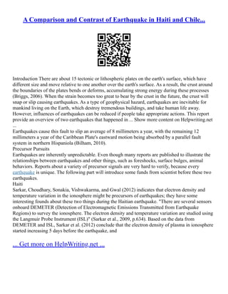 A Comparison and Contrast of Earthquake in Haiti and Chile...
Introduction There are about 15 tectonic or lithospheric plates on the earth's surface, which have
different size and move relative to one another over the earth's surface. As a result, the crust around
the boundaries of the plates bends or deforms, accumulating strong energy during these processes
(Briggs, 2006). When the strain becomes too great to bear by the crust in the future, the crust will
snap or slip causing earthquakes. As a type of geophysical hazard, earthquakes are inevitable for
mankind living on the Earth, which destroy tremendous buildings, and take human life away.
However, influences of earthquakes can be reduced if people take appropriate actions. This report
provide an overview of two earthquakes that happened in ... Show more content on Helpwriting.net
...
Earthquakes cause this fault to slip an average of 8 millimeters a year, with the remaining 12
millimeters a year of the Caribbean Plate's eastward motion being absorbed by a parallel fault
system in northern Hispaniola (Bilham, 2010).
Precursor Pursuits
Earthquakes are inherently unpredictable. Even though many reports are published to illustrate the
relationships between earthquakes and other things, such as foreshocks, surface bulges, animal
behaviors. Reports about a variety of precursor signals are very hard to verify, because every
earthquake is unique. The following part will introduce some funds from scientist before these two
earthquakes.
Haiti
Sarkar, Choudhary, Sonakia, Vishwakarma, and Gwal (2012) indicates that electron density and
temperature variation in the ionosphere might be precursors of earthquakes; they have some
interesting founds about these two things during the Haitian earthquake. "There are several sensors
onboard DEMETER (Detection of Electromagnetic Emissions Transmitted from Earthquake
Regions) to survey the ionosphere. The electron density and temperature variation are studied using
the Langmuir Probe Instrument (ISL)" (Sarkar et al., 2009, p.634). Based on the data from
DEMETER and ISL, Sarkar et al. (2012) conclude that the electron density of plasma in ionosphere
started increasing 5 days before the earthquake, and
... Get more on HelpWriting.net ...
 