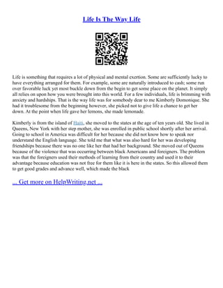 Life Is The Way Life
Life is something that requires a lot of physical and mental exertion. Some are sufficiently lucky to
have everything arranged for them. For example, some are naturally introduced to cash; some run
over favorable luck yet most buckle down from the begin to get some place on the planet. It simply
all relies on upon how you were brought into this world. For a few individuals, life is brimming with
anxiety and hardships. That is the way life was for somebody dear to me Kimberly Domonique. She
had it troublesome from the beginning however, she picked not to give life a chance to get her
down. At the point when life gave her lemons, she made lemonade.
Kimberly is from the island of Haiti, she moved to the states at the age of ten years old. She lived in
Queens, New York with her step mother, she was enrolled in public school shortly after her arrival.
Going to school in America was difficult for her because she did not know how to speak nor
understand the English language. She told me that what was also hard for her was developing
friendships because there was no one like her that had her background. She moved out of Queens
because of the violence that was occurring between black Americans and foreigners. The problem
was that the foreigners used their methods of learning from their country and used it to their
advantage because education was not free for them like it is here in the states. So this allowed them
to get good grades and advance well, which made the black
... Get more on HelpWriting.net ...
 