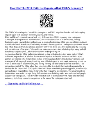 How Did The 2010 Chile Earthquake Affect Chile's Economy?
The 2010 Chile earthquake, 2010 Haiti earthquake, and 2015 Nepal earthquake each had varying
impacts upon each country's economy, society, and culture.
Haiti and Nepal's economics were both very different from Chili's economy post earthquake.
Although Chile experienced economic loss, due to the destruction of infrastructure, fishing
boats/ports, and vineyards they did not need to worry about money. Chile was one of the wealthiest
countries in South America and had money reserved for emergencies. Having money set aside meant
that when disaster struck the Chilean economy only went down for a few months and the economy
still grew the rest of the year. Chile could use its own money to start rebuilding right away and did
not entirely depend upon ... Show more content on Helpwriting.net ...
As mentioned earlier Chile had money set aside to deal with disasters, this was a part of Chile's
culture of preparedness. Chile had dealt with earthquakes before the 2010 one and had a non–
corrupt government who fostered this culture of preparedness both within their government and
among the Chilean people through making sure all buildings were up to code, educating people on
what to do in case of an earthquake, and having funding for disaster relief efforts available. This
preparation paid off for Chile when they experienced far less death than typically expected for a
earthquake the size of their 2010 quake. Haiti and Nepal were both quite the opposite, with literally
zero culture of preparedness being fostered by their respective governments. The governments in
both nations were quite corrupt, doing little to make sure building codes were enforced and people
educated on earthquakes. This showed when after each of their quakes both Nepal and Haiti had
extremely high body counts in comparison to the size of the earthquakes that had
... Get more on HelpWriting.net ...
 