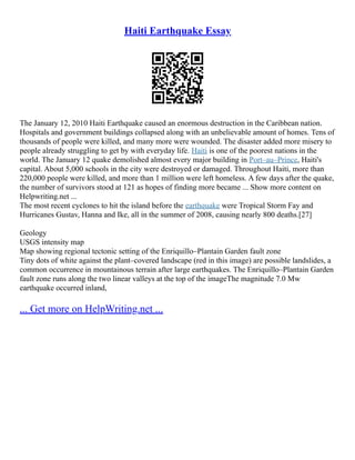 Haiti Earthquake Essay
The January 12, 2010 Haiti Earthquake caused an enormous destruction in the Caribbean nation.
Hospitals and government buildings collapsed along with an unbelievable amount of homes. Tens of
thousands of people were killed, and many more were wounded. The disaster added more misery to
people already struggling to get by with everyday life. Haiti is one of the poorest nations in the
world. The January 12 quake demolished almost every major building in Port–au–Prince, Haiti's
capital. About 5,000 schools in the city were destroyed or damaged. Throughout Haiti, more than
220,000 people were killed, and more than 1 million were left homeless. A few days after the quake,
the number of survivors stood at 121 as hopes of finding more became ... Show more content on
Helpwriting.net ...
The most recent cyclones to hit the island before the earthquake were Tropical Storm Fay and
Hurricanes Gustav, Hanna and Ike, all in the summer of 2008, causing nearly 800 deaths.[27]
Geology
USGS intensity map
Map showing regional tectonic setting of the Enriquillo–Plantain Garden fault zone
Tiny dots of white against the plant–covered landscape (red in this image) are possible landslides, a
common occurrence in mountainous terrain after large earthquakes. The Enriquillo–Plantain Garden
fault zone runs along the two linear valleys at the top of the imageThe magnitude 7.0 Mw
earthquake occurred inland,
... Get more on HelpWriting.net ...
 
