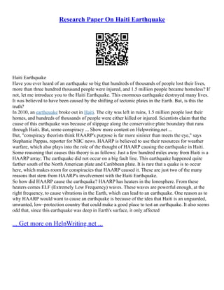Research Paper On Haiti Earthquake
Haiti Earthquake
Have you ever heard of an earthquake so big that hundreds of thousands of people lost their lives,
more than three hundred thousand people were injured, and 1.5 million people became homeless? If
not, let me introduce you to the Haiti Earthquake. This enormous earthquake destroyed many lives.
It was believed to have been caused by the shifting of tectonic plates in the Earth. But, is this the
truth?
In 2010, an earthquake broke out in Haiti. The city was left in ruins, 1.5 million people lost their
homes, and hundreds of thousands of people were either killed or injured. Scientists claim that the
cause of this earthquake was because of slippage along the conservative plate boundary that runs
through Haiti. But, some conspiracy ... Show more content on Helpwriting.net ...
But, "conspiracy theorists think HAARP's purpose is far more sinister than meets the eye," says
Stephanie Pappas, reporter for NBC news. HAARP is believed to use their resources for weather
warfare, which also plays into the role of the thought of HAARP causing the earthquake in Haiti.
Some reasoning that causes this theory is as follows: Just a few hundred miles away from Haiti is a
HAARP array; The earthquake did not occur on a big fault line. This earthquake happened quite
farther south of the North American plate and Caribbean plate. It is rare that a quake is to occur
here, which makes room for conspiracies that HAARP caused it. These are just two of the many
reasons that stem from HAARP's involvement with the Haiti Earthquake.
So how did HAARP cause the earthquake? HAARP has heaters in the Ionosphere. From these
heaters comes ELF (Extremely Low Frequency) waves. These waves are powerful enough, at the
right frequency, to cause vibrations in the Earth, which can lead to an earthquake. One reason as to
why HAARP would want to cause an earthquake is because of the idea that Haiti is an unguarded,
unwanted, low–protection country that could make a good place to test an earthquake. It also seems
odd that, since this earthquake was deep in Earth's surface, it only affected
... Get more on HelpWriting.net ...
 