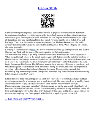 Life Is A Of Life
Life is something that requires a considerable amount of physical and mental effort. Some are
fortunate enough to have everything prepared for them. Such as some are born into money; some
come across good fortune yet most work hard from the start to get somewhere in the world. It just
all depends on how you were brought into this world. For some people, life is full of stress and
hardships. That's how life was for someone very dear to me Kimberly Domonique. She had it
difficult from the start however, she chose not to let life get her down. When life gave her lemons,
she made lemonade.
Kimberly is from the island of Haiti, she moved to the states at the age of ten years old. She lived in
Queens, New York with her step ... Show more content on Helpwriting.net ...
She moved to New Jersey to get away from the violence and that's when she started high school.
When she got to high school at the age of fourteen years old, that is when she met other students of
Haitian descent. She thought she moved away from the discrimination but she actually ran head onto
it. In school the Haitians and the black Americans were separated voluntarily because of the same
issues that occurred in Queens. The difference was that there were more Haitians in New Jersey and
they stood together to defend each other. Meanwhile during the drama, she found her high school
sweetheart which became her husband of twenty five years. Throughout the years of their
relationship they went through several changes and hardships, they were blessed with three amazing
kids who reside in the USA today.
Life in Haiti was not a walk in the park for Kimberly. Now, school is extremely difficult and back
then the competition for scholarships was at an all–time high. Not many people were wealthy. Most
could barely afford to pay for school and only a small amount was considered well off.
Placing monetary value on an individual's life is measured not by the way an individual has lived,
but rather the individual's income; at least that is how society views life. Every individual values life
from a different perspective. And while every human will find value in life, those values will not be
the same as everybody else. Some people will value life as a privilege and believe life
... Get more on HelpWriting.net ...
 