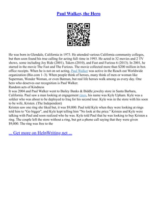 Paul Walker, the Hero
He was born in Glendale, California in 1973. He attended various California community colleges,
but then soon found his true calling for acting full–time in 1993. He acted in 32 movies and 2 TV
shows, some including Joy Ride (2001), Takers (2010), and Fast and Furious 6 (2013). In 2001, he
starred in the movie The Fast and The Furious. The movie collected more than $200 million in box
office receipts. When he is not on set acting, Paul Walker was active in the Reach out Worldwide
organization (Bio.com 1–3). When people think of heroes, many think of men or woman like
Superman, Wonder Woman, or even Batman, but real life heroes walk among us every day. One
hero who deserves our recognition is Paul Walker.
Random acts of Kindness
It was 2004 and Paul Walker went to Bailey Banks & Biddle jewelry store in Santa Barbara,
California. Paul saw a man looking at engagement rings, his name was Kyle Upham. Kyle was a
soldier who was about to be deployed to Iraq for his second tour. Kyle was in the store with his soon
to be wife, Kristen. (The Independent)
Kristen saw one ring she liked but, it was $9,000. Paul told Kyle when they were looking at rings
told him to "Go bigger", and Kyle kept telling him "No look at the price." Kristen and Kyle were
talking with Paul and soon realized who he was. Kyle told Paul that he was looking to buy Kristen a
ring. The couple left the store without a ring, but got a phone call saying that they were given
$9,000. The ring was free to the
... Get more on HelpWriting.net ...
 