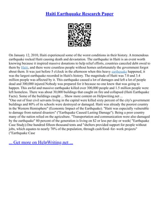 Haiti Earthquake Research Paper
On January 12, 2010, Haiti experienced some of the worst conditions in their history. A tremendous
earthquake rocked Haiti causing death and devastation. The earthquake in Haiti is an event worth
knowing because it inspired massive donations to help relief efforts, countries canceled debt owed to
them by Haiti, and there were countless people without homes unfortunately the government forgot
about them. It was just before 5 o'clock in the afternoon when this heavy earthquake happened, it
was the largest earthquake recorded in Haiti's history. The magnitude of Haiti was 7.0 and 3.4
million people was affected by it. This earthquake caused a lot of damages and left a lot of people
dead and 300,000 injured.Nobody was prepared for it because no one knew that was going to
happen. This awful and massive earthquake killed over 300,000 people and 1.5 million people were
left homeless. There was about 30,000 buildings that caught on fire and collapsed (Haiti Earthquake
Facts). Some of the buildings caught ... Show more content on Helpwriting.net ...
"One out of four civil servants living in the capital were killed sixty percent of the city's government
buildings and 80% of its schools were destroyed or damaged. Haiti was already the poorest country
in the Western Hemisphere" (Economic Impact of the Earthquake). ''Haiti was especially vulnerable
to damage from natural disasters" ("Earthquake Caused Lasting Damage"). Being a poor country
many of the nation relied on the agriculture. "Transportation and communication were also damaged
by the earthquake" 80 percent of the generation is living on $2 or less per day or week( "Earthquake
Case Study).One hundred fifteen thousand tents and "shelters provided support for people without
jobs, which equates to nearly 70% of the population, through cash/food–for–work projects"
("Earthquake Case
... Get more on HelpWriting.net ...
 