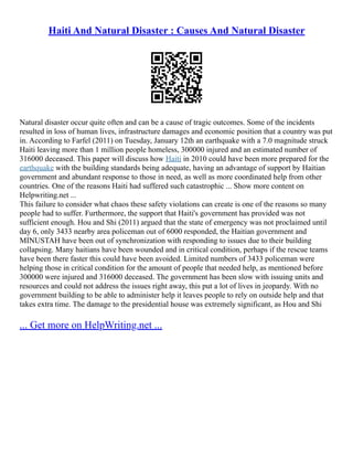 Haiti And Natural Disaster : Causes And Natural Disaster
Natural disaster occur quite often and can be a cause of tragic outcomes. Some of the incidents
resulted in loss of human lives, infrastructure damages and economic position that a country was put
in. According to Farfel (2011) on Tuesday, January 12th an earthquake with a 7.0 magnitude struck
Haiti leaving more than 1 million people homeless, 300000 injured and an estimated number of
316000 deceased. This paper will discuss how Haiti in 2010 could have been more prepared for the
earthquake with the building standards being adequate, having an advantage of support by Haitian
government and abundant response to those in need, as well as more coordinated help from other
countries. One of the reasons Haiti had suffered such catastrophic ... Show more content on
Helpwriting.net ...
This failure to consider what chaos these safety violations can create is one of the reasons so many
people had to suffer. Furthermore, the support that Haiti's government has provided was not
sufficient enough. Hou and Shi (2011) argued that the state of emergency was not proclaimed until
day 6, only 3433 nearby area policeman out of 6000 responded, the Haitian government and
MINUSTAH have been out of synchronization with responding to issues due to their building
collapsing. Many haitians have been wounded and in critical condition, perhaps if the rescue teams
have been there faster this could have been avoided. Limited numbers of 3433 policeman were
helping those in critical condition for the amount of people that needed help, as mentioned before
300000 were injured and 316000 deceased. The government has been slow with issuing units and
resources and could not address the issues right away, this put a lot of lives in jeopardy. With no
government building to be able to administer help it leaves people to rely on outside help and that
takes extra time. The damage to the presidential house was extremely significant, as Hou and Shi
... Get more on HelpWriting.net ...
 