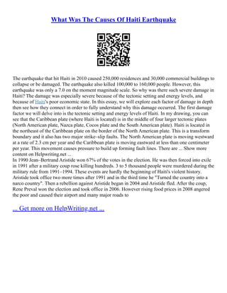 What Was The Causes Of Haiti Earthquake
The earthquake that hit Haiti in 2010 caused 250,000 residences and 30,000 commercial buildings to
collapse or be damaged. The earthquake also killed 100,000 to 160,000 people. However, this
earthquake was only a 7.0 on the moment magnitude scale. So why was there such severe damage in
Haiti? The damage was especially severe because of the tectonic setting and energy levels, and
because of Haiti's poor economic state. In this essay, we will explore each factor of damage in depth
then see how they connect in order to fully understand why this damage occurred. The first damage
factor we will delve into is the tectonic setting and energy levels of Haiti. In my drawing, you can
see that the Caribbean plate (where Haiti is located) is in the middle of four larger tectonic plates
(North American plate, Nazca plate, Cocos plate and the South American plate). Haiti is located in
the northeast of the Caribbean plate on the border of the North American plate. This is a transform
boundary and it also has two major strike–slip faults. The North American plate is moving westward
at a rate of 2.3 cm per year and the Caribbean plate is moving eastward at less than one centimeter
per year. This movement causes pressure to build up forming fault lines. There are ... Show more
content on Helpwriting.net ...
In 1990 Jean–Bertrand Aristide won 67% of the votes in the election. He was then forced into exile
in 1991 after a military coup rose killing hundreds. 3 to 5 thousand people were murdered during the
military rule from 1991–1994. These events are hardly the beginning of Haiti's violent history.
Aristide took office two more times after 1991 and in the third time he "Turned the country into a
narco country". Then a rebellion against Aristide began in 2004 and Aristide fled. After the coup,
Rene Preval won the election and took office in 2006. However rising food prices in 2008 angered
the poor and caused their airport and many major roads to
... Get more on HelpWriting.net ...
 