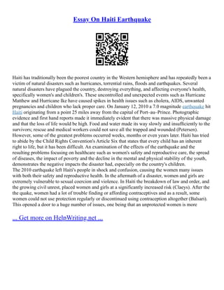 Essay On Haiti Earthquake
Haiti has traditionally been the poorest country in the Western hemisphere and has repeatedly been a
victim of natural disasters such as hurricanes, torrential rains, floods and earthquakes. Several
natural disasters have plagued the country, destroying everything, and affecting everyone's health,
specifically women's and children's. These uncontrolled and unexpected events such as Hurricane
Matthew and Hurricane Ike have caused spikes in health issues such as cholera, AIDS, unwanted
pregnancies and children who lack proper care. On January 12, 2010 a 7.0 magnitude earthquake hit
Haiti originating from a point 25 miles away from the capital of Port–au–Prince. Photographic
evidence and first hand reports made it immediately evident that there was massive physical damage
and that the loss of life would be high. Food and water made its way slowly and insufﬁciently to the
survivors; rescue and medical workers could not save all the trapped and wounded (Petersen).
However, some of the greatest problems occurred weeks, months or even years later. Haiti has tried
to abide by the Child Rights Convention's Article Six that states that every child has an inherent
right to life, but it has been difficult. An examination of the effects of the earthquake and the
resulting problems focusing on healthcare such as women's safety and reproductive care, the spread
of diseases, the impact of poverty and the decline in the mental and physical stability of the youth,
demonstrates the negative impacts the disaster had, especially on the country's children.
The 2010 earthquake left Haiti's people in shock and confusion, causing the women many issues
with both their safety and reproductive health. In the aftermath of a disaster, women and girls are
extremely vulnerable to sexual coercion and violence. In Haiti the breakdown of law and order, and
the growing civil unrest, placed women and girls at a significantly increased risk (Claeys). After the
the quake, women had a lot of trouble finding or affording contraceptives and as a result, some
women could not use protection regularly or discontinued using contraception altogether (Balsari).
This opened a door to a huge number of issues, one being that an unprotected women is more
... Get more on HelpWriting.net ...
 