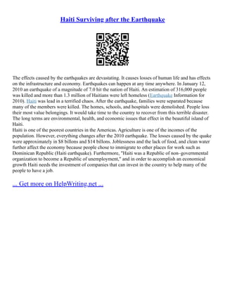 Haiti Surviving after the Earthquake
The effects caused by the earthquakes are devastating. It causes losses of human life and has effects
on the infrastructure and economy. Earthquakes can happen at any time anywhere. In January 12,
2010 an earthquake of a magnitude of 7.0 hit the nation of Haiti. An estimation of 316,000 people
was killed and more than 1.3 million of Haitians were left homeless (Earthquake Information for
2010). Haiti was lead in a terrified chaos. After the earthquake, families were separated because
many of the members were killed. The homes, schools, and hospitals were demolished. People loss
their most value belongings. It would take time to the country to recover from this terrible disaster.
The long terms are environmental, health, and economic issues that effect in the beautiful island of
Haiti.
Haiti is one of the poorest countries in the Americas. Agriculture is one of the incomes of the
population. However, everything changes after the 2010 earthquake. The losses caused by the quake
were approximately in $8 billons and $14 billons. Joblessness and the lack of food, and clean water
further affect the economy because people chose to immigrate to other places for work such as
Dominican Republic (Haiti earthquake). Furthermore, "Haiti was a Republic of non–governmental
organization to become a Republic of unemployment," and in order to accomplish an economical
growth Haiti needs the investment of companies that can invest in the country to help many of the
people to have a job.
... Get more on HelpWriting.net ...
 