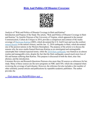 Risk And Politics Of Disaster Coverage
Analysis of "Risk and Politics of Disaster Coverage in Haiti and Katrina"
Introduction and Purpose of the Study The article, "Risk and Politics of Disaster Coverage in Haiti
and Katrina," by Jennifer Petersen of the University of Virginia, which appeared in the journal
Communication, Culture & Critique in 2014, provides a comparison and contrast of the media
coverage of Hurricane Katrina (2005), which devastated the U.S. Gulf Coast and was the costliest
natural disaster in the nation's history, and the Jan. 12, 2010 earthquake in Haiti, which devastated
one of the poorest nations in the Western Hemisphere. The purpose of the article is to discuss the
reasons why the news media framed Hurricane Katrina as an unmitigated and unimaginable
catastrophe that violated expected norms, while the 2010 Haiti earthquake was framed as an almost
routine and manageable crisis, despite the fact that the Haiti earthquake caused much more loss of
life and human suffering than Katrina. This purpose is discussed in both the short, nine–line
abstract, and the introduction.
Literature Review and Research Questions Petersen cites more than 50 sources as references for her
study. Many of these sources are the news programs on NBC and CNN, which she compared when
reviewing the coverage of each disaster. However, the reference list also includes a fair number of
other scholarly journal articles and publications by reputable academic publishers. The author
provides the
... Get more on HelpWriting.net ...
 