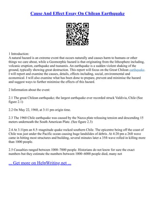 Cause And Effect Essay On Chilean Earthquake
1 Introduction:
A natural hazard is an extreme event that occurs naturally and causes harm to humans or other
things we care about, while a Geomorphic hazard is that originating from the lithosphere including,
volcanic eruption, earthquake and tsunamis. An earthquake is a sudden violent shaking of the
ground, typically showing great destruction. This report will focus on the Great Chilean earthquake.
I will report and examine the causes, details, effects including, social, environmental and
economical. I will also examine what has been done to prepare, prevent and minimise the hazard
and suggest ways to further minimise the effects of this hazard.
2 Information about the event:
2.1 The great Chilean earthquake; the largest earthquake ever recorded struck Valdivia, Chile (See
figure 2.1)
2.2 On May 22, 1960, at 3:11 pm origin time.
2.3 The 1960 Chile earthquake was caused by the Nazca plate releasing tension and descending 15
meters underneath the South American Plate. (See figure 2.3)
2.4 At 3.11pm an 8.5–magnitude quake rocked southern Chile. The epicentre being off the coast of
Chile was just under the Pacific ocean causing huge landslides of debris. At 4:20 pm a 26ft wave
came in hitting most structures and building, several minutes later a 35ft wave rolled in killing more
than 1000 people.
2.5 Casualties ranged between 1000–7000 people. Historians do not know for sure the exact
numbers but they estimate the numbers between 1000–6000 people died, many not
... Get more on HelpWriting.net ...
 