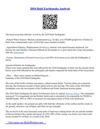 2010 Haiti Earthquake Analysis
The local ecosystem affected / at risk by the 2010 Haiti Earthquake:
–Natural Water Sources: Became contaminated (e.g. To date, over 470,000 people have Cholera in
Haiti from contaminated water, 6,631of the cases resulted in death).
–Agricultural Industry: Displacement of soil (e.g. nutrient–rich topsoil became displaced, soil
became dry and infertile; it became difficult for the people to re–grow back their crops and produce
after the earthquake).
–Forests: Destruction of Forest Covers (Haiti lost 98% of its forest cover after the Earthquake in
2010).
Animals killed by the Earthquake:
(There were many animals that were affected by the 2010 Earthquake in Haiti, but the animals listed
below, were both affected by the earthquake and majorly impacted the food chain of the ecosystem).
–Mice ... Show more content on Helpwriting.net ...
Summary of the 2010 Haiti Earthquake:
The crust of the Earth is broken into pieces, called tectonic plates. Tectonic plates are constantly
moving, the continents are part of these plates and are also moving. The cause of the 2010 Haiti
Earthquake were the movements of the Caribbean and North American tectonic plates.
The 2010 Haiti Earthquake hit about 24 kilometres from it's capital, Port–au–Prince. The earthquake
measured 7.0 in magnitude (on the Richter Scale) and is estimated to be responsible for 50,000 to
100,000 deaths. 80% to 100% of structures in some places/areas of Haiti were destroyed.
As the earth 'quakes', the ground can split; with both the vibrations of the surface and the cracks in
the ground, structures can collapse; and often on top of people.
The sea levels in the area increased, some parts of land were sinking below the sea and the number
of forests found in the country decreased. In 1923, 60% of the country was forest, now forest only
covers around 2% of Haiti, as a result of the 2010
... Get more on HelpWriting.net ...
 