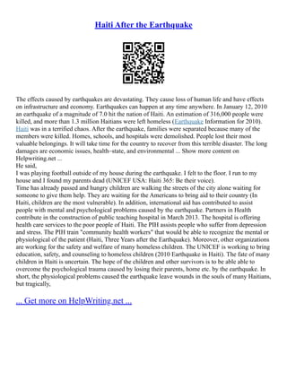 Haiti After the Earthquake
The effects caused by earthquakes are devastating. They cause loss of human life and have effects
on infrastructure and economy. Earthquakes can happen at any time anywhere. In January 12, 2010
an earthquake of a magnitude of 7.0 hit the nation of Haiti. An estimation of 316,000 people were
killed, and more than 1.3 million Haitians were left homeless (Earthquake Information for 2010).
Haiti was in a terrified chaos. After the earthquake, families were separated because many of the
members were killed. Homes, schools, and hospitals were demolished. People lost their most
valuable belongings. It will take time for the country to recover from this terrible disaster. The long
damages are economic issues, health–state, and environmental ... Show more content on
Helpwriting.net ...
He said,
I was playing football outside of my house during the earthquake. I felt to the floor. I run to my
house and I found my parents dead (UNICEF USA: Haiti 365: Be their voice).
Time has already passed and hungry children are walking the streets of the city alone waiting for
someone to give them help. They are waiting for the Americans to bring aid to their country (In
Haiti, children are the most vulnerable). In addition, international aid has contributed to assist
people with mental and psychological problems caused by the earthquake. Partners in Health
contribute in the construction of public teaching hospital in March 2013. The hospital is offering
health care services to the poor people of Haiti. The PIH assists people who suffer from depression
and stress. The PIH train "community health workers" that would be able to recognize the mental or
physiological of the patient (Haiti, Three Years after the Earthquake). Moreover, other organizations
are working for the safety and welfare of many homeless children. The UNICEF is working to bring
education, safety, and counseling to homeless children (2010 Earthquake in Haiti). The fate of many
children in Haiti is uncertain. The hope of the children and other survivors is to be able able to
overcome the psychological trauma caused by losing their parents, home etc. by the earthquake. In
short, the physiological problems caused the earthquake leave wounds in the souls of many Haitians,
but tragically,
... Get more on HelpWriting.net ...
 