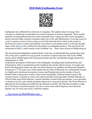2010 Haiti Earthquake Essay
Earthquakes have afflicted the world since its inception. The sudden release of energy from
volcanoes or displacing of earth plates can result in disasters of extreme magnitude. These usually
naturally occurring phenomenon have been responsible from wiping out entire towns throughout
history and until today continue to produce major loss of life and infrastructure. It can take years for
a city or country to recover from a major event of this kind and when a third world country is
involved, the result is usually exponentially worse than in a developed country. In the past decades
Japan, Chile and Haiti have suffered the devastation an earthquake produces. This document will
concentrate in Haiti, a small country in the Caribbean. On ... Show more content on Helpwriting.net
...
The environmental dilapidation rendered Haiti, to this day, an inhospitable dry ground where only
36% of the soil is suitable for crops growth. Its climate is tropical and semi–arid. In the 1800th
century, Haiti rebelled against the French government and after considerable struggle declared its
independence in 1804.
Geopolitical description of Haiti prior to the Earthquake, including major health problems and
infrastructure. Haiti is located between the Caribbean Sea and the Atlantic Ocean. It occupies one
third of the Hispaniola Island, the other two thirds belong to its neighbor: the Dominican Republic.
It measures 27, 750 sq km, just a little smaller than the state of Maryland. It is unfortunately located
in a highly active hurricane area prone to storms and flooding between the months of June to
October. Haiti is the poorest country of the western hemisphere. Political turmoil is part of the
country's history. Currently it counts with a democratically elected president, Michael Martelly, as
Chief of State and a Prime Minister, Laurent Latmothe, as head of the government. A new president
is elected every five years and the president cannot serve consecutive periods. The Prime Minister is
appointed by the president and ratified by the National Assembly. The National Assembly is made
up of 30 senators, elected by popular vote for six years terms and 99 deputies, also elected by
popular vote, for four years terms; a little bit complex
... Get more on HelpWriting.net ...
 