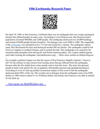 1906 Earthquake Research Paper
On April 18, 1906, in San Francisco, California there was an earthquake that was a major geological
disaster that affected people in many ways. According to www.History.com, San Francisco had a
population of around 400,000, and 3,000 people. The earthquake destroyed over 28,000 buildings
and around 250,000 people became homeless. The damage costs were $500 in 1906. The magnitude
of the earthquake was estimated to be a 7.8, but only lasted for 1 minute. The earthquake started
many fires that burned for days and destroyed around 500 city blocks. The earthquake could be felt
from Los Angeles to southern Oregon, and in central Nevada. This earthquake was caused by the
transform plate boundary from the pacific and North American plates. The 2 plates rubbed against
each other creating the earthquake. (decodedscience.org). ... Show more content on Helpwriting.net
...
For example a political impact was that the mayor of San Francisco illegally ordered a "shoot to
kill" for the military to stop citizens from looting stores that got affected from the earthquake,
because after the fire settled down many people went to loot the stores. The army also pressed
people to help work and fix the city at gunpoint. (Picturethis.muesem.org) (popularmechanics).
According to www.sf–info.org another economical impact of this event is that the earthquake
destroyed about 80% of the city. The overall cost in damages from the earthquake came to be $500
dollars in 1906 which is about 9.5 to 10 billion dollars, but luckily San Francisco was able to rebuild
its city back up
... Get more on HelpWriting.net ...
 
