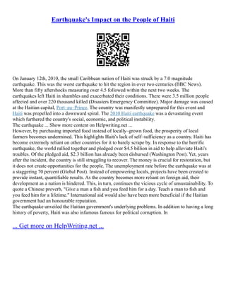 Earthquake's Impact on the People of Haiti
On January 12th, 2010, the small Caribbean nation of Haiti was struck by a 7.0 magnitude
earthquake. This was the worst earthquake to hit the region in over two centuries (BBC News).
More than fifty aftershocks measuring over 4.5 followed within the next two weeks. The
earthquakes left Haiti in shambles and exacerbated their conditions. There were 3.5 million people
affected and over 220 thousand killed (Disasters Emergency Committee). Major damage was caused
at the Haitian capital, Port–au–Prince. The country was manifestly unprepared for this event and
Haiti was propelled into a downward spiral. The 2010 Haiti earthquake was a devastating event
which furthered the country's social, economic, and political instability.
The earthquake ... Show more content on Helpwriting.net ...
However, by purchasing imported food instead of locally–grown food, the prosperity of local
farmers becomes undermined. This highlights Haiti's lack of self–sufficiency as a country. Haiti has
become extremely reliant on other countries for it to barely scrape by. In response to the horrific
earthquake, the world rallied together and pledged over $4.5 billion in aid to help alleviate Haiti's
troubles. Of the pledged aid, $2.3 billion has already been disbursed (Washington Post). Yet, years
after the incident, the country is still struggling to recover. The money is crucial for restoration, but
it does not create opportunities for the people. The unemployment rate before the earthquake was at
a staggering 70 percent (Global Post). Instead of empowering locals, projects have been created to
provide instant, quantifiable results. As the country becomes more reliant on foreign aid, their
development as a nation is hindered. This, in turn, continues the vicious cycle of unsustainability. To
quote a Chinese proverb, "Give a man a fish and you feed him for a day. Teach a man to fish and
you feed him for a lifetime." International aid would also have been more beneficial if the Haitian
government had an honourable reputation.
The earthquake unveiled the Haitian government's underlying problems. In addition to having a long
history of poverty, Haiti was also infamous famous for political corruption. In
... Get more on HelpWriting.net ...
 