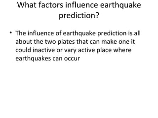 What factors influence earthquake prediction? The influence of earthquake prediction is all about the two plates that can make one it could inactive or vary active place where earthquakes can occur 
