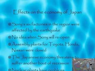 Effects on the economy of Japan Sony’s six factories in the region were affected by the earthquake No idea when Sony will re-open Assembly plants for Toyota, Honda, Nissan were closed  The Japanese economy threatens to suffer another bout of recession   Nuclear plants have problems 