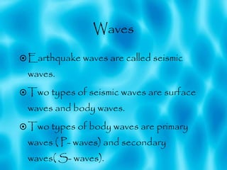 Waves Earthquake waves are called seismic waves. Two types of seismic waves are surface waves and body waves.  Two types of body waves are primary waves ( P- waves) and secondary waves( S- waves). 