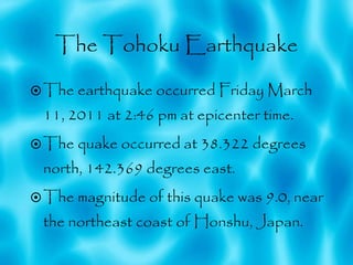 The Tohoku Earthquake The earthquake occurred Friday March 11, 2011 at 2:46 pm at epicenter time. The quake occurred at 38.322 degrees north, 142.369 degrees east. The magnitude of this quake was 9.0, near the northeast coast of Honshu, Japan. 