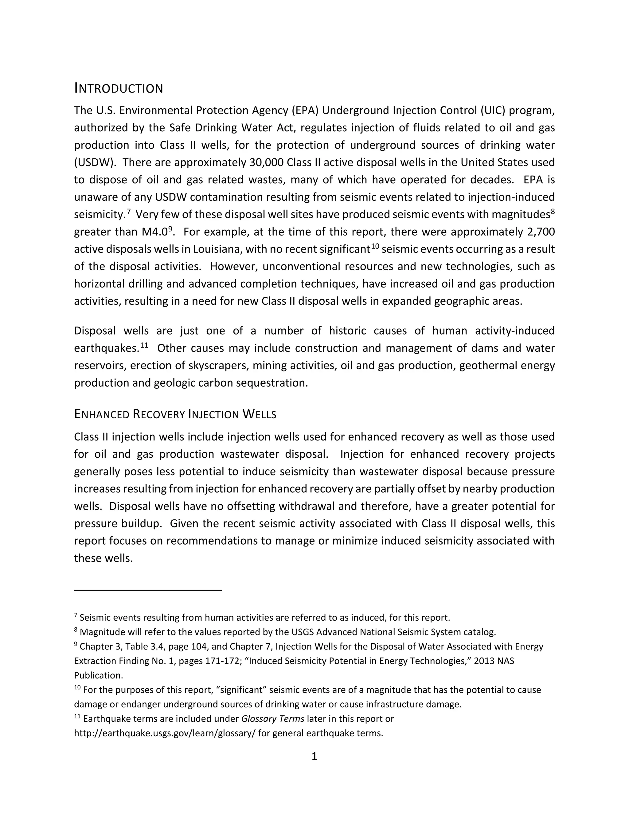 INTRODUCTION
The U.S. Environmental Protection Agency (EPA) Underground Injection Control (UIC) program,
authorized by the Safe Drinking Water Act, regulates injection of fluids related to oil and gas
production into Class II wells, for the protection of underground sources of drinking water
(USDW). There are approximately 30,000 Class II active disposal wells in the United States used
to dispose of oil and gas related wastes, many of which have operated for decades. EPA is
unaware of any USDW contamination resulting from seismic events related to injection-induced
seismicity.7 Very few of these disposal well sites have produced seismic events with magnitudes8
greater than M4.09. For example, at the time of this report, there were approximately 2,700
active disposals wells in Louisiana, with no recent significant10 seismic events occurring as a result
of the disposal activities. However, unconventional resources and new technologies, such as
horizontal drilling and advanced completion techniques, have increased oil and gas production
activities, resulting in a need for new Class II disposal wells in expanded geographic areas.
Disposal wells are just one of a number of historic causes of human activity-induced
earthquakes.11 Other causes may include construction and management of dams and water
reservoirs, erection of skyscrapers, mining activities, oil and gas production, geothermal energy
production and geologic carbon sequestration.
ENHANCED RECOVERY INJECTION WELLS
Class II injection wells include injection wells used for enhanced recovery as well as those used
for oil and gas production wastewater disposal. Injection for enhanced recovery projects
generally poses less potential to induce seismicity than wastewater disposal because pressure
increases resulting from injection for enhanced recovery are partially offset by nearby production
wells. Disposal wells have no offsetting withdrawal and therefore, have a greater potential for
pressure buildup. Given the recent seismic activity associated with Class II disposal wells, this
report focuses on recommendations to manage or minimize induced seismicity associated with
these wells.
7
Seismic events resulting from human activities are referred to as induced, for this report.
8
Magnitude will refer to the values reported by the USGS Advanced National Seismic System catalog.
9
Chapter 3, Table 3.4, page 104, and Chapter 7, Injection Wells for the Disposal of Water Associated with Energy
Extraction Finding No. 1, pages 171-172; “Induced Seismicity Potential in Energy Technologies,” 2013 NAS
Publication.
10
For the purposes of this report, “significant” seismic events are of a magnitude that has the potential to cause
damage or endanger underground sources of drinking water or cause infrastructure damage.
11
Earthquake terms are included under Glossary Terms later in this report or
http://earthquake.usgs.gov/learn/glossary/ for general earthquake terms.
1
 