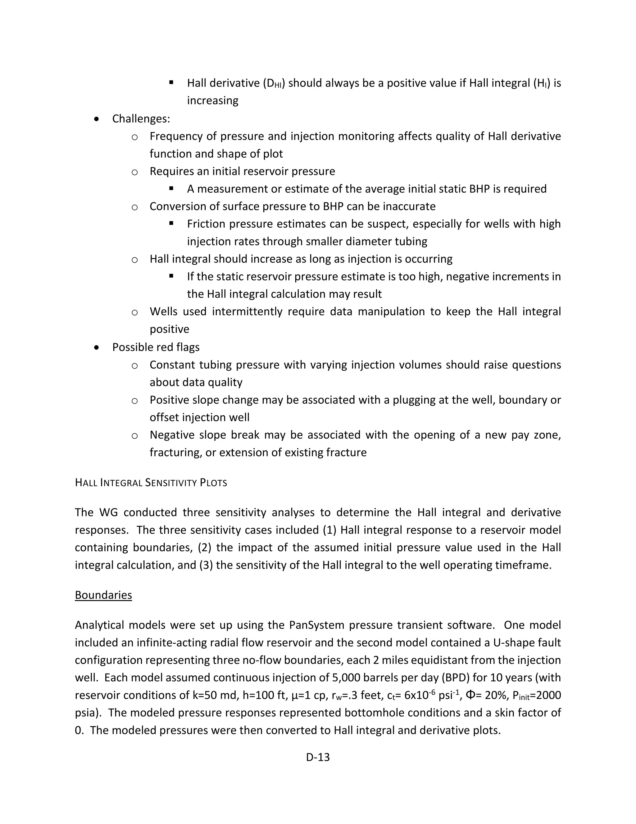  Hall derivative (DHI) should always be a positive value if Hall integral (HI) is
increasing
• Challenges:
o Frequency of pressure and injection monitoring affects quality of Hall derivative
function and shape of plot
o Requires an initial reservoir pressure
 A measurement or estimate of the average initial static BHP is required
o Conversion of surface pressure to BHP can be inaccurate
 Friction pressure estimates can be suspect, especially for wells with high
injection rates through smaller diameter tubing
o Hall integral should increase as long as injection is occurring
 If the static reservoir pressure estimate is too high, negative increments in
the Hall integral calculation may result
o Wells used intermittently require data manipulation to keep the Hall integral
positive
• Possible red flags
o Constant tubing pressure with varying injection volumes should raise questions
about data quality
o Positive slope change may be associated with a plugging at the well, boundary or
offset injection well
o Negative slope break may be associated with the opening of a new pay zone,
fracturing, or extension of existing fracture
HALL INTEGRAL SENSITIVITY PLOTS
The WG conducted three sensitivity analyses to determine the Hall integral and derivative
responses. The three sensitivity cases included (1) Hall integral response to a reservoir model
containing boundaries, (2) the impact of the assumed initial pressure value used in the Hall
integral calculation, and (3) the sensitivity of the Hall integral to the well operating timeframe.
Boundaries
Analytical models were set up using the PanSystem pressure transient software. One model
included an infinite-acting radial flow reservoir and the second model contained a U-shape fault
configuration representing three no-flow boundaries, each 2 miles equidistant from the injection
well. Each model assumed continuous injection of 5,000 barrels per day (BPD) for 10 years (with
reservoir conditions of k=50 md, h=100 ft, μ=1 cp, rw=.3 feet, ct= 6x10-6 psi-1, Φ= 20%, Pinit=2000
psia). The modeled pressure responses represented bottomhole conditions and a skin factor of
0. The modeled pressures were then converted to Hall integral and derivative plots.
D-13
 