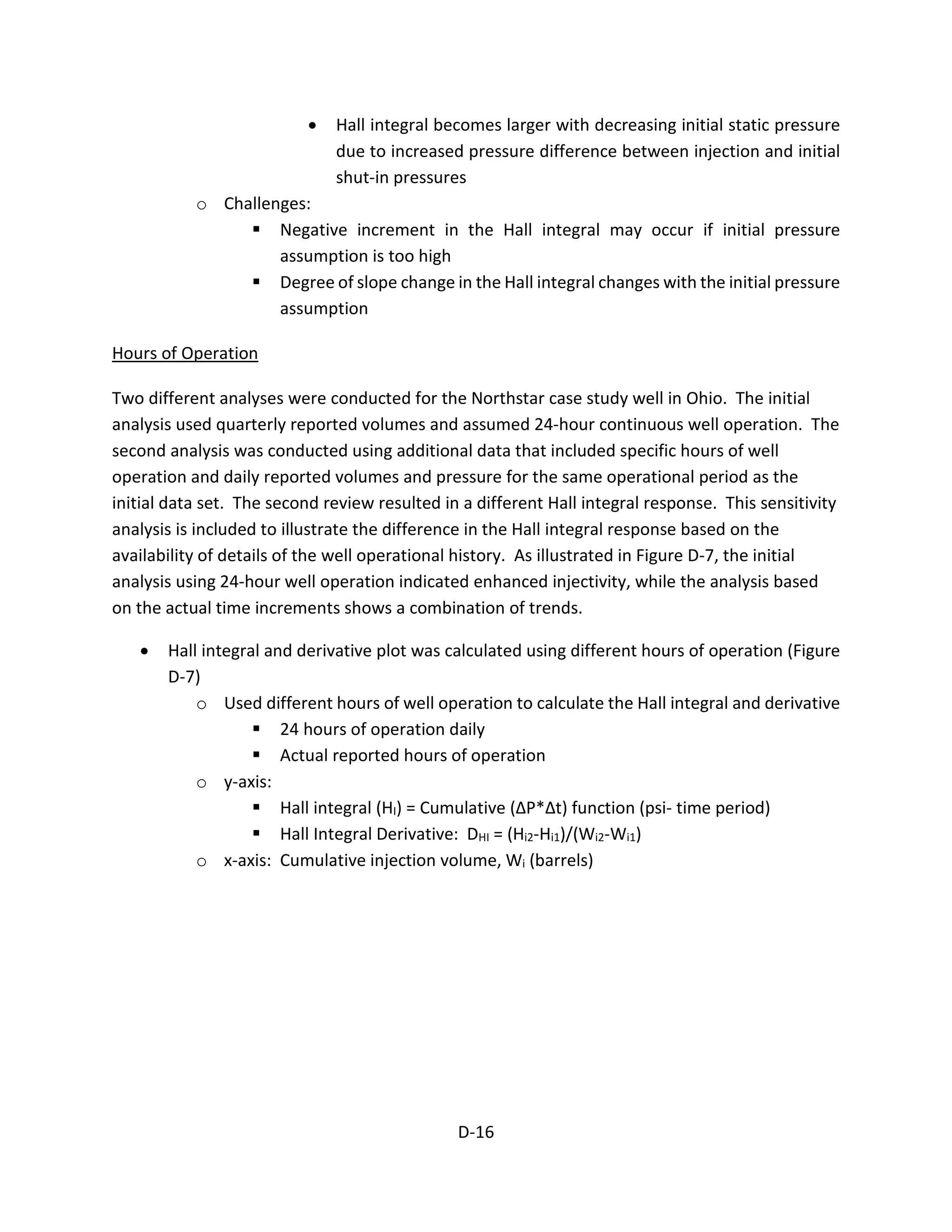 • Hall integral becomes larger with decreasing initial static pressure
due to increased pressure difference between injection and initial
shut-in pressures
o Challenges:
 Negative increment in the Hall integral may occur if initial pressure
assumption is too high
 Degree of slope change in the Hall integral changes with the initial pressure
assumption
Hours of Operation
Two different analyses were conducted for the Northstar case study well in Ohio. The initial
analysis used quarterly reported volumes and assumed 24-hour continuous well operation. The
second analysis was conducted using additional data that included specific hours of well
operation and daily reported volumes and pressure for the same operational period as the
initial data set. The second review resulted in a different Hall integral response. This sensitivity
analysis is included to illustrate the difference in the Hall integral response based on the
availability of details of the well operational history. As illustrated in Figure D-7, the initial
analysis using 24-hour well operation indicated enhanced injectivity, while the analysis based
on the actual time increments shows a combination of trends.
• Hall integral and derivative plot was calculated using different hours of operation (Figure
D-7)
o Used different hours of well operation to calculate the Hall integral and derivative
 24 hours of operation daily
 Actual reported hours of operation
o y-axis:
 Hall integral (HI) = Cumulative (ΔP*Δt) function (psi- time period)
 Hall Integral Derivative: DHI = (Hi2-Hi1)/(Wi2-Wi1)
o x-axis: Cumulative injection volume, Wi (barrels)
D-16
 