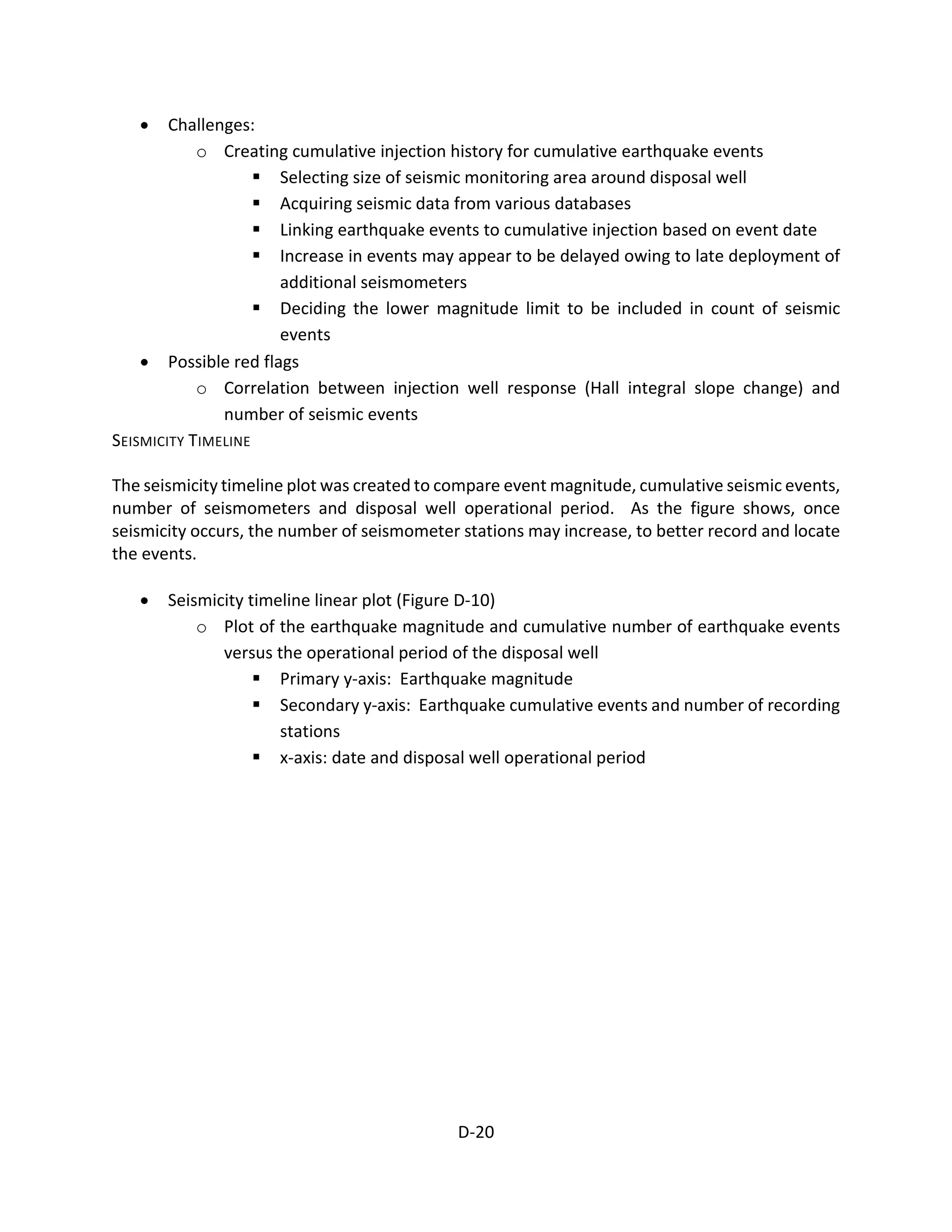 • Challenges:
o Creating cumulative injection history for cumulative earthquake events
 Selecting size of seismic monitoring area around disposal well
 Acquiring seismic data from various databases
 Linking earthquake events to cumulative injection based on event date
 Increase in events may appear to be delayed owing to late deployment of
additional seismometers
 Deciding the lower magnitude limit to be included in count of seismic
events
• Possible red flags
o Correlation between injection well response (Hall integral slope change) and
number of seismic events
SEISMICITY TIMELINE
The seismicity timeline plot was created to compare event magnitude, cumulative seismic events,
number of seismometers and disposal well operational period. As the figure shows, once
seismicity occurs, the number of seismometer stations may increase, to better record and locate
the events.
• Seismicity timeline linear plot (Figure D-10)
o Plot of the earthquake magnitude and cumulative number of earthquake events
versus the operational period of the disposal well
 Primary y-axis: Earthquake magnitude
 Secondary y-axis: Earthquake cumulative events and number of recording
stations
 x-axis: date and disposal well operational period
D-20
 