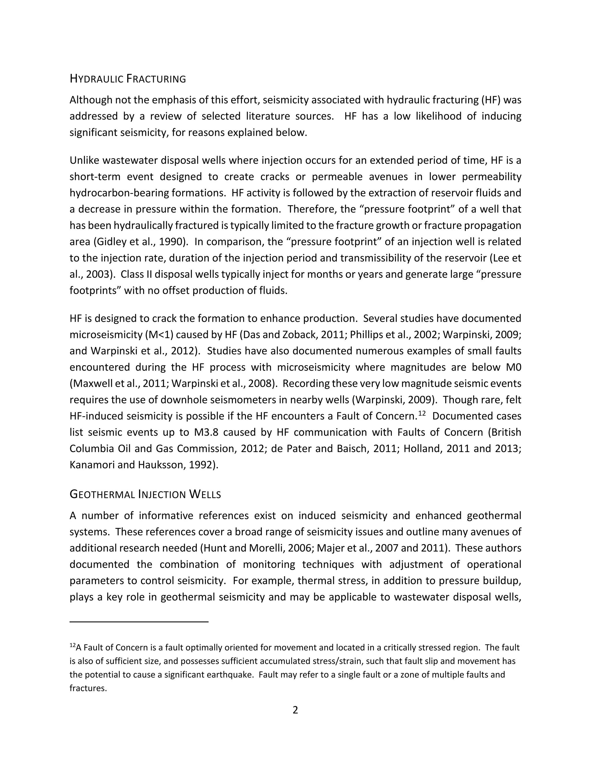 HYDRAULIC FRACTURING
Although not the emphasis of this effort, seismicity associated with hydraulic fracturing (HF) was
addressed by a review of selected literature sources. HF has a low likelihood of inducing
significant seismicity, for reasons explained below.
Unlike wastewater disposal wells where injection occurs for an extended period of time, HF is a
short-term event designed to create cracks or permeable avenues in lower permeability
hydrocarbon-bearing formations. HF activity is followed by the extraction of reservoir fluids and
a decrease in pressure within the formation. Therefore, the “pressure footprint” of a well that
has been hydraulically fractured is typically limited to the fracture growth or fracture propagation
area (Gidley et al., 1990). In comparison, the “pressure footprint” of an injection well is related
to the injection rate, duration of the injection period and transmissibility of the reservoir (Lee et
al., 2003). Class II disposal wells typically inject for months or years and generate large “pressure
footprints” with no offset production of fluids.
HF is designed to crack the formation to enhance production. Several studies have documented
microseismicity (M<1) caused by HF (Das and Zoback, 2011; Phillips et al., 2002; Warpinski, 2009;
and Warpinski et al., 2012). Studies have also documented numerous examples of small faults
encountered during the HF process with microseismicity where magnitudes are below M0
(Maxwell et al., 2011; Warpinski et al., 2008). Recording these very low magnitude seismic events
requires the use of downhole seismometers in nearby wells (Warpinski, 2009). Though rare, felt
HF-induced seismicity is possible if the HF encounters a Fault of Concern.12 Documented cases
list seismic events up to M3.8 caused by HF communication with Faults of Concern (British
Columbia Oil and Gas Commission, 2012; de Pater and Baisch, 2011; Holland, 2011 and 2013;
Kanamori and Hauksson, 1992).
GEOTHERMAL INJECTION WELLS
A number of informative references exist on induced seismicity and enhanced geothermal
systems. These references cover a broad range of seismicity issues and outline many avenues of
additional research needed (Hunt and Morelli, 2006; Majer et al., 2007 and 2011). These authors
documented the combination of monitoring techniques with adjustment of operational
parameters to control seismicity. For example, thermal stress, in addition to pressure buildup,
plays a key role in geothermal seismicity and may be applicable to wastewater disposal wells,
12
A Fault of Concern is a fault optimally oriented for movement and located in a critically stressed region. The fault
is also of sufficient size, and possesses sufficient accumulated stress/strain, such that fault slip and movement has
the potential to cause a significant earthquake. Fault may refer to a single fault or a zone of multiple faults and
fractures.
2
 