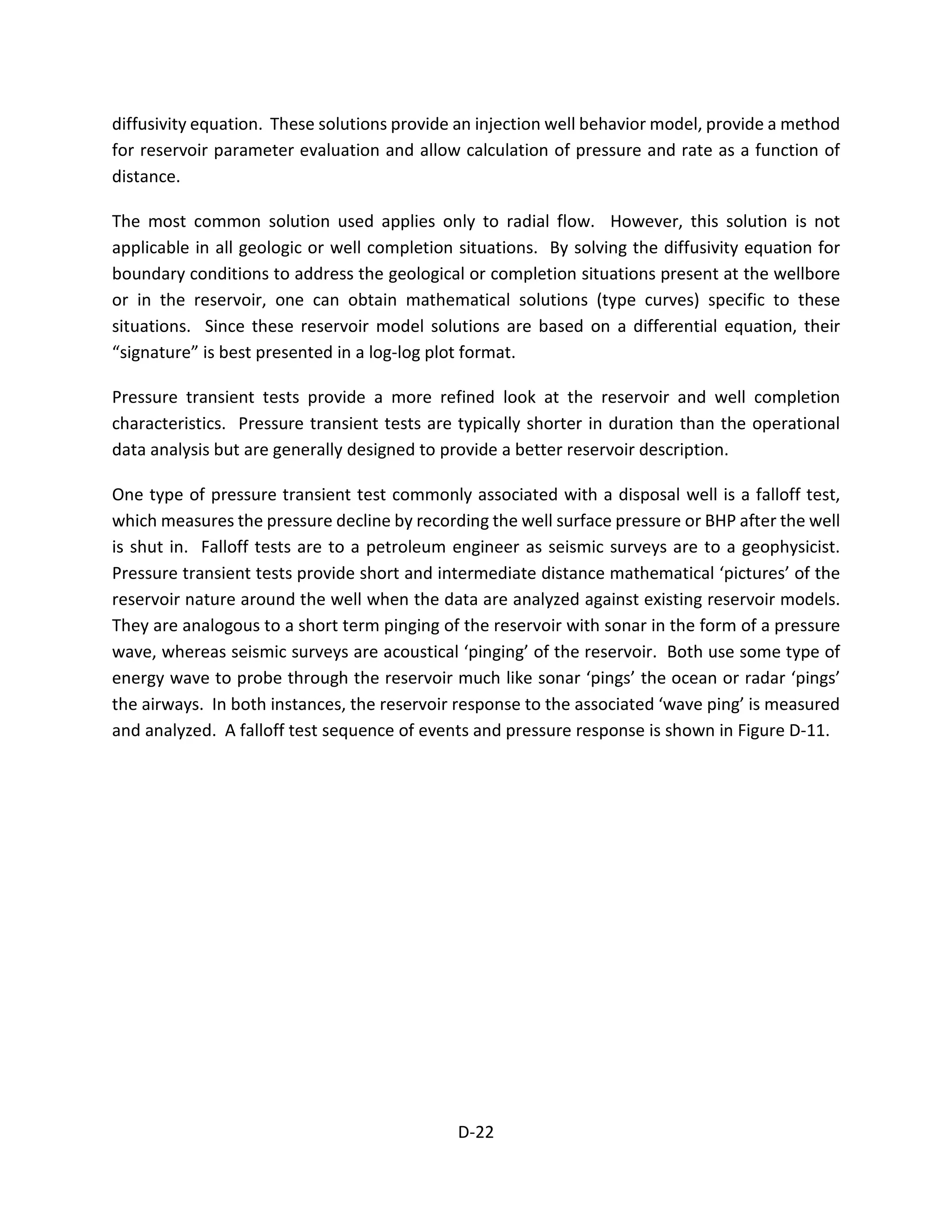 diffusivity equation. These solutions provide an injection well behavior model, provide a method
for reservoir parameter evaluation and allow calculation of pressure and rate as a function of
distance.
The most common solution used applies only to radial flow. However, this solution is not
applicable in all geologic or well completion situations. By solving the diffusivity equation for
boundary conditions to address the geological or completion situations present at the wellbore
or in the reservoir, one can obtain mathematical solutions (type curves) specific to these
situations. Since these reservoir model solutions are based on a differential equation, their
“signature” is best presented in a log-log plot format.
Pressure transient tests provide a more refined look at the reservoir and well completion
characteristics. Pressure transient tests are typically shorter in duration than the operational
data analysis but are generally designed to provide a better reservoir description.
One type of pressure transient test commonly associated with a disposal well is a falloff test,
which measures the pressure decline by recording the well surface pressure or BHP after the well
is shut in. Falloff tests are to a petroleum engineer as seismic surveys are to a geophysicist.
Pressure transient tests provide short and intermediate distance mathematical ‘pictures’ of the
reservoir nature around the well when the data are analyzed against existing reservoir models.
They are analogous to a short term pinging of the reservoir with sonar in the form of a pressure
wave, whereas seismic surveys are acoustical ‘pinging’ of the reservoir. Both use some type of
energy wave to probe through the reservoir much like sonar ‘pings’ the ocean or radar ‘pings’
the airways. In both instances, the reservoir response to the associated ‘wave ping’ is measured
and analyzed. A falloff test sequence of events and pressure response is shown in Figure D-11.
D-22
 