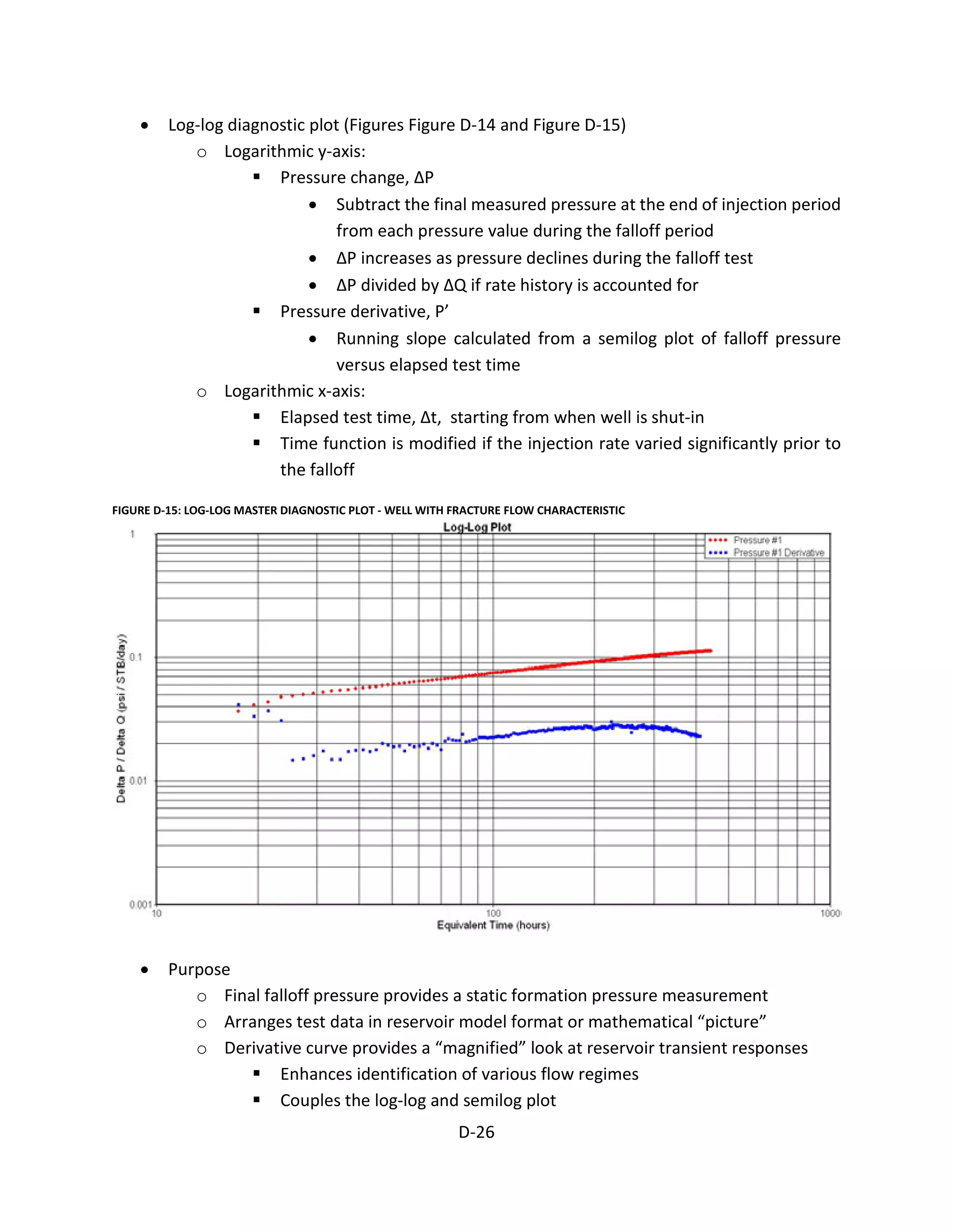 • Log-log diagnostic plot (Figures Figure D-14 and Figure D-15)
o Logarithmic y-axis:
 Pressure change, ΔP
• Subtract the final measured pressure at the end of injection period
from each pressure value during the falloff period
• ΔP increases as pressure declines during the falloff test
• ΔP divided by ΔQ if rate history is accounted for
 Pressure derivative, P’
• Running slope calculated from a semilog plot of falloff pressure
versus elapsed test time
o Logarithmic x-axis:
 Elapsed test time, Δt, starting from when well is shut-in
 Time function is modified if the injection rate varied significantly prior to
the falloff
FIGURE D-15: LOG-LOG MASTER DIAGNOSTIC PLOT - WELL WITH FRACTURE FLOW CHARACTERISTIC
• Purpose
o Final falloff pressure provides a static formation pressure measurement
o Arranges test data in reservoir model format or mathematical “picture”
o Derivative curve provides a “magnified” look at reservoir transient responses
 Enhances identification of various flow regimes
 Couples the log-log and semilog plot
D-26
 
