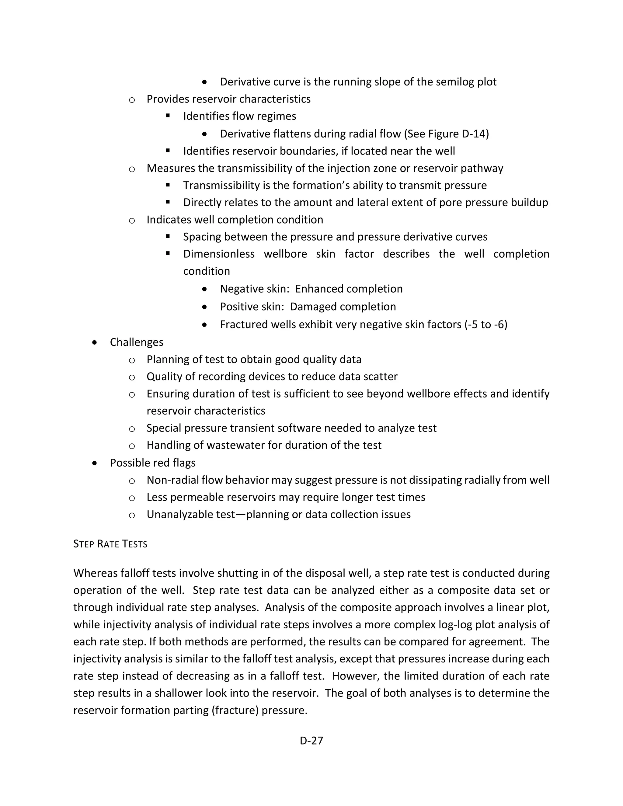 • Derivative curve is the running slope of the semilog plot
o Provides reservoir characteristics
 Identifies flow regimes
• Derivative flattens during radial flow (See Figure D-14)
 Identifies reservoir boundaries, if located near the well
o Measures the transmissibility of the injection zone or reservoir pathway
 Transmissibility is the formation’s ability to transmit pressure
 Directly relates to the amount and lateral extent of pore pressure buildup
o Indicates well completion condition
 Spacing between the pressure and pressure derivative curves
 Dimensionless wellbore skin factor describes the well completion
condition
• Negative skin: Enhanced completion
• Positive skin: Damaged completion
• Fractured wells exhibit very negative skin factors (-5 to -6)
• Challenges
o Planning of test to obtain good quality data
o Quality of recording devices to reduce data scatter
o Ensuring duration of test is sufficient to see beyond wellbore effects and identify
reservoir characteristics
o Special pressure transient software needed to analyze test
o Handling of wastewater for duration of the test
• Possible red flags
o Non-radial flow behavior may suggest pressure is not dissipating radially from well
o Less permeable reservoirs may require longer test times
o Unanalyzable test—planning or data collection issues
STEP RATE TESTS
Whereas falloff tests involve shutting in of the disposal well, a step rate test is conducted during
operation of the well. Step rate test data can be analyzed either as a composite data set or
through individual rate step analyses. Analysis of the composite approach involves a linear plot,
while injectivity analysis of individual rate steps involves a more complex log-log plot analysis of
each rate step. If both methods are performed, the results can be compared for agreement. The
injectivity analysis is similar to the falloff test analysis, except that pressures increase during each
rate step instead of decreasing as in a falloff test. However, the limited duration of each rate
step results in a shallower look into the reservoir. The goal of both analyses is to determine the
reservoir formation parting (fracture) pressure.
D-27
 
