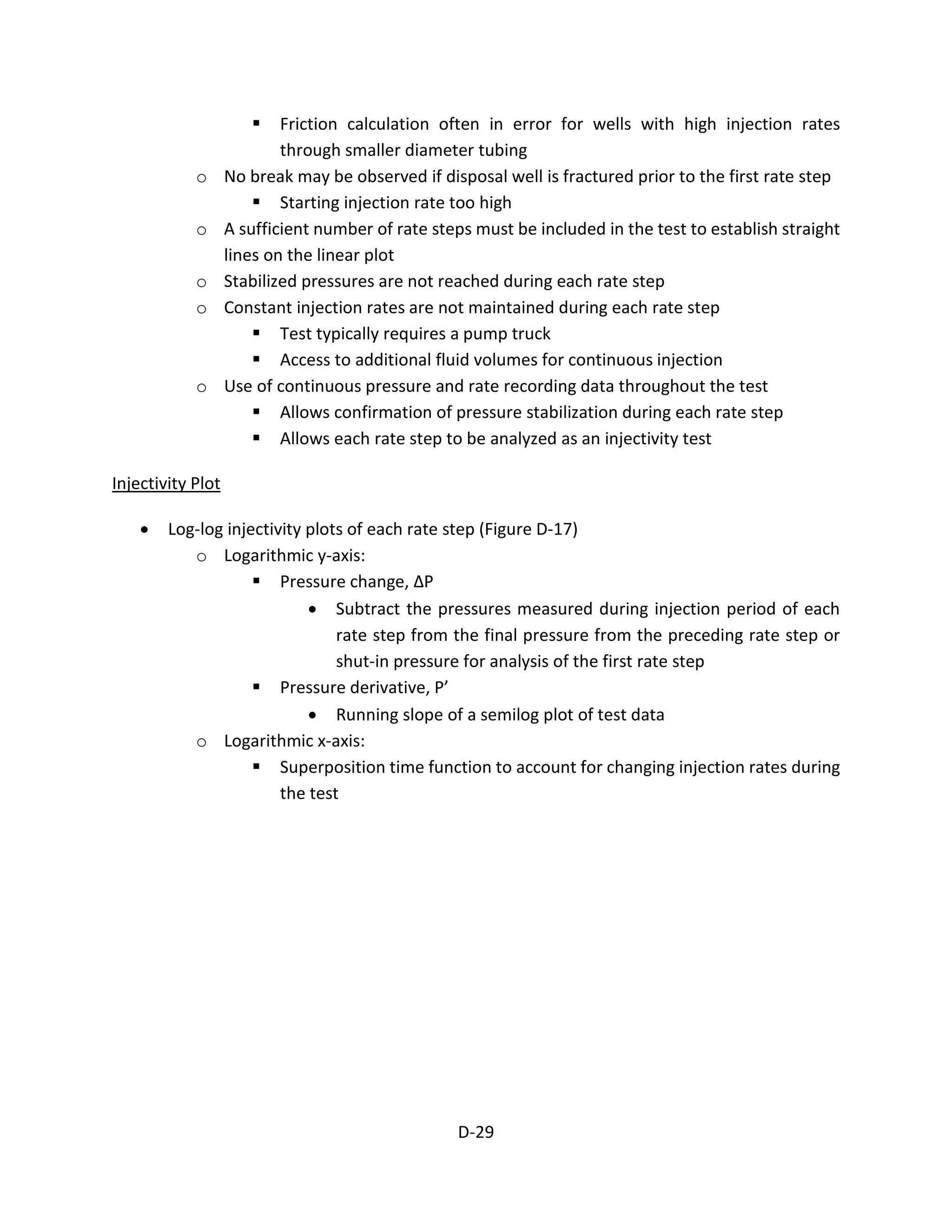  Friction calculation often in error for wells with high injection rates
through smaller diameter tubing
o No break may be observed if disposal well is fractured prior to the first rate step
 Starting injection rate too high
o A sufficient number of rate steps must be included in the test to establish straight
lines on the linear plot
o Stabilized pressures are not reached during each rate step
o Constant injection rates are not maintained during each rate step
 Test typically requires a pump truck
 Access to additional fluid volumes for continuous injection
o Use of continuous pressure and rate recording data throughout the test
 Allows confirmation of pressure stabilization during each rate step
 Allows each rate step to be analyzed as an injectivity test
Injectivity Plot
• Log-log injectivity plots of each rate step (Figure D-17)
o Logarithmic y-axis:
 Pressure change, ΔP
• Subtract the pressures measured during injection period of each
rate step from the final pressure from the preceding rate step or
shut-in pressure for analysis of the first rate step
 Pressure derivative, P’
• Running slope of a semilog plot of test data
o Logarithmic x-axis:
 Superposition time function to account for changing injection rates during
the test
D-29
 