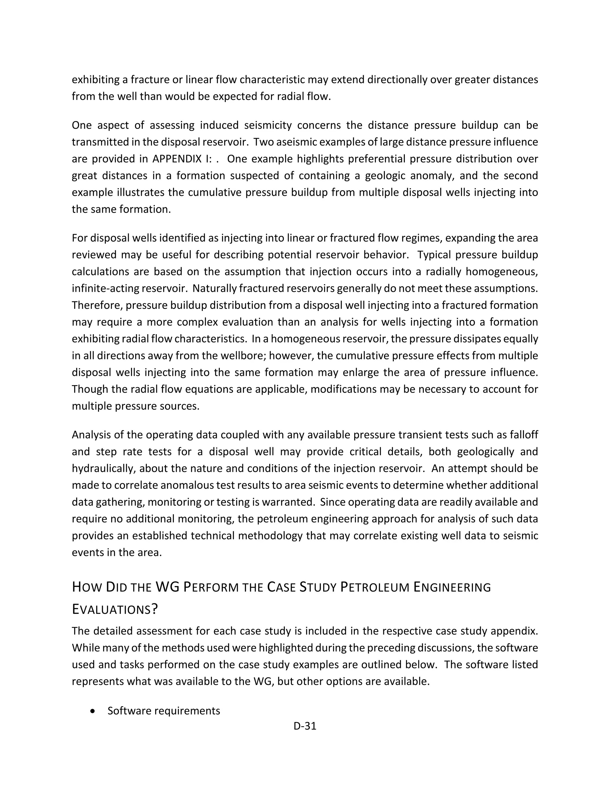 exhibiting a fracture or linear flow characteristic may extend directionally over greater distances
from the well than would be expected for radial flow.
One aspect of assessing induced seismicity concerns the distance pressure buildup can be
transmitted in the disposal reservoir. Two aseismic examples of large distance pressure influence
are provided in APPENDIX I: . One example highlights preferential pressure distribution over
great distances in a formation suspected of containing a geologic anomaly, and the second
example illustrates the cumulative pressure buildup from multiple disposal wells injecting into
the same formation.
For disposal wells identified as injecting into linear or fractured flow regimes, expanding the area
reviewed may be useful for describing potential reservoir behavior. Typical pressure buildup
calculations are based on the assumption that injection occurs into a radially homogeneous,
infinite-acting reservoir. Naturally fractured reservoirs generally do not meet these assumptions.
Therefore, pressure buildup distribution from a disposal well injecting into a fractured formation
may require a more complex evaluation than an analysis for wells injecting into a formation
exhibiting radial flow characteristics. In a homogeneous reservoir, the pressure dissipates equally
in all directions away from the wellbore; however, the cumulative pressure effects from multiple
disposal wells injecting into the same formation may enlarge the area of pressure influence.
Though the radial flow equations are applicable, modifications may be necessary to account for
multiple pressure sources.
Analysis of the operating data coupled with any available pressure transient tests such as falloff
and step rate tests for a disposal well may provide critical details, both geologically and
hydraulically, about the nature and conditions of the injection reservoir. An attempt should be
made to correlate anomalous test results to area seismic events to determine whether additional
data gathering, monitoring or testing is warranted. Since operating data are readily available and
require no additional monitoring, the petroleum engineering approach for analysis of such data
provides an established technical methodology that may correlate existing well data to seismic
events in the area.
HOW DID THE WG PERFORM THE CASE STUDY PETROLEUM ENGINEERING
EVALUATIONS?
The detailed assessment for each case study is included in the respective case study appendix.
While many of the methods used were highlighted during the preceding discussions, the software
used and tasks performed on the case study examples are outlined below. The software listed
represents what was available to the WG, but other options are available.
• Software requirements
D-31
 