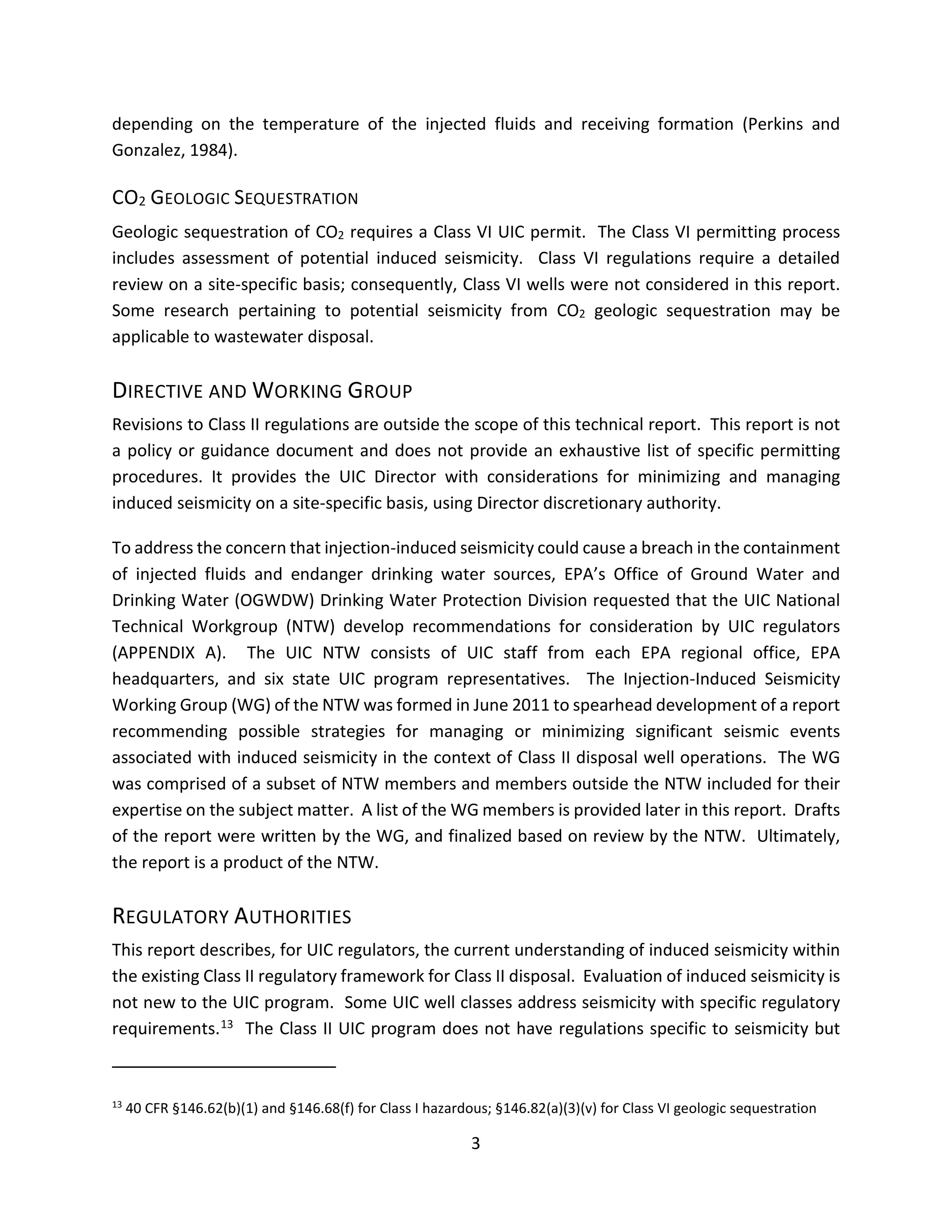 depending on the temperature of the injected fluids and receiving formation (Perkins and
Gonzalez, 1984).
CO2 GEOLOGIC SEQUESTRATION
Geologic sequestration of CO2 requires a Class VI UIC permit. The Class VI permitting process
includes assessment of potential induced seismicity. Class VI regulations require a detailed
review on a site-specific basis; consequently, Class VI wells were not considered in this report.
Some research pertaining to potential seismicity from CO2 geologic sequestration may be
applicable to wastewater disposal.
DIRECTIVE AND WORKING GROUP
Revisions to Class II regulations are outside the scope of this technical report. This report is not
a policy or guidance document and does not provide an exhaustive list of specific permitting
procedures. It provides the UIC Director with considerations for minimizing and managing
induced seismicity on a site-specific basis, using Director discretionary authority.
To address the concern that injection-induced seismicity could cause a breach in the containment
of injected fluids and endanger drinking water sources, EPA’s Office of Ground Water and
Drinking Water (OGWDW) Drinking Water Protection Division requested that the UIC National
Technical Workgroup (NTW) develop recommendations for consideration by UIC regulators
(APPENDIX A). The UIC NTW consists of UIC staff from each EPA regional office, EPA
headquarters, and six state UIC program representatives. The Injection-Induced Seismicity
Working Group (WG) of the NTW was formed in June 2011 to spearhead development of a report
recommending possible strategies for managing or minimizing significant seismic events
associated with induced seismicity in the context of Class II disposal well operations. The WG
was comprised of a subset of NTW members and members outside the NTW included for their
expertise on the subject matter. A list of the WG members is provided later in this report. Drafts
of the report were written by the WG, and finalized based on review by the NTW. Ultimately,
the report is a product of the NTW.
REGULATORY AUTHORITIES
This report describes, for UIC regulators, the current understanding of induced seismicity within
the existing Class II regulatory framework for Class II disposal. Evaluation of induced seismicity is
not new to the UIC program. Some UIC well classes address seismicity with specific regulatory
requirements.13 The Class II UIC program does not have regulations specific to seismicity but
13
40 CFR §146.62(b)(1) and §146.68(f) for Class I hazardous; §146.82(a)(3)(v) for Class VI geologic sequestration
3
 