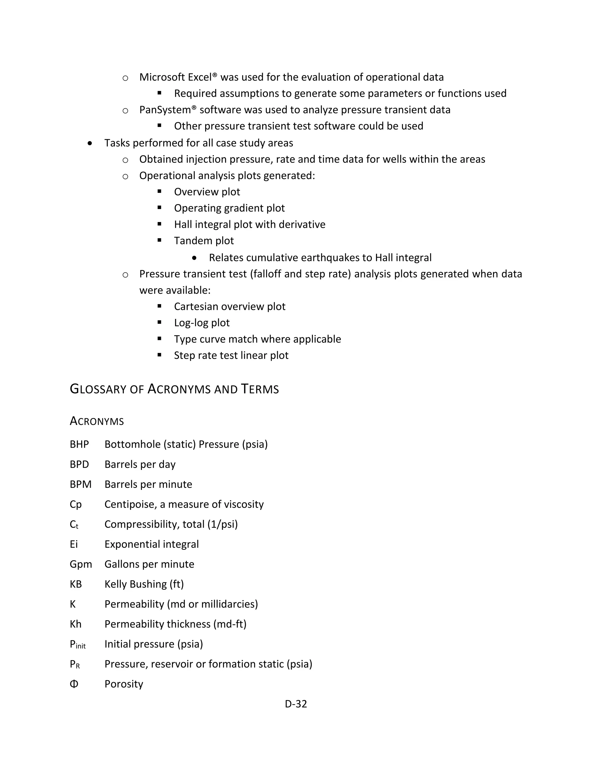 o Microsoft Excel® was used for the evaluation of operational data
 Required assumptions to generate some parameters or functions used
o PanSystem® software was used to analyze pressure transient data
 Other pressure transient test software could be used
• Tasks performed for all case study areas
o Obtained injection pressure, rate and time data for wells within the areas
o Operational analysis plots generated:
 Overview plot
 Operating gradient plot
 Hall integral plot with derivative
 Tandem plot
• Relates cumulative earthquakes to Hall integral
o Pressure transient test (falloff and step rate) analysis plots generated when data
were available:
 Cartesian overview plot
 Log-log plot
 Type curve match where applicable
 Step rate test linear plot
GLOSSARY OF ACRONYMS AND TERMS
ACRONYMS
BHP Bottomhole (static) Pressure (psia)
BPD Barrels per day
BPM Barrels per minute
Cp Centipoise, a measure of viscosity
Ct Compressibility, total (1/psi)
Ei Exponential integral
Gpm Gallons per minute
KB Kelly Bushing (ft)
K Permeability (md or millidarcies)
Kh Permeability thickness (md-ft)
Pinit Initial pressure (psia)
PR Pressure, reservoir or formation static (psia)
Φ Porosity
D-32
 