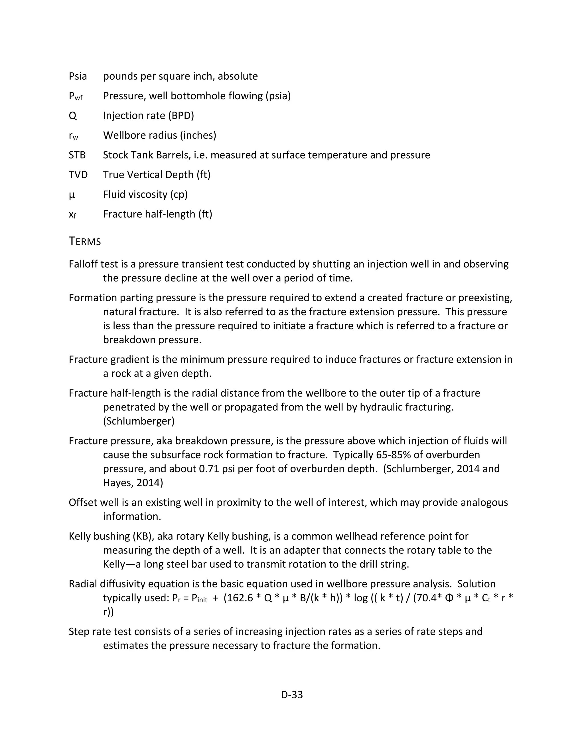 Psia pounds per square inch, absolute
Pwf Pressure, well bottomhole flowing (psia)
Q Injection rate (BPD)
rw Wellbore radius (inches)
STB Stock Tank Barrels, i.e. measured at surface temperature and pressure
TVD True Vertical Depth (ft)
μ Fluid viscosity (cp)
xf Fracture half-length (ft)
TERMS
Falloff test is a pressure transient test conducted by shutting an injection well in and observing
the pressure decline at the well over a period of time.
Formation parting pressure is the pressure required to extend a created fracture or preexisting,
natural fracture. It is also referred to as the fracture extension pressure. This pressure
is less than the pressure required to initiate a fracture which is referred to a fracture or
breakdown pressure.
Fracture gradient is the minimum pressure required to induce fractures or fracture extension in
a rock at a given depth.
Fracture half-length is the radial distance from the wellbore to the outer tip of a fracture
penetrated by the well or propagated from the well by hydraulic fracturing.
(Schlumberger)
Fracture pressure, aka breakdown pressure, is the pressure above which injection of fluids will
cause the subsurface rock formation to fracture. Typically 65-85% of overburden
pressure, and about 0.71 psi per foot of overburden depth. (Schlumberger, 2014 and
Hayes, 2014)
Offset well is an existing well in proximity to the well of interest, which may provide analogous
information.
Kelly bushing (KB), aka rotary Kelly bushing, is a common wellhead reference point for
measuring the depth of a well. It is an adapter that connects the rotary table to the
Kelly—a long steel bar used to transmit rotation to the drill string.
Radial diffusivity equation is the basic equation used in wellbore pressure analysis. Solution
typically used: Pr = Pinit + (162.6 * Q * μ * B/(k * h)) * log (( k * t) / (70.4* Φ * μ * Ct * r *
r))
Step rate test consists of a series of increasing injection rates as a series of rate steps and
estimates the pressure necessary to fracture the formation.
D-33
 