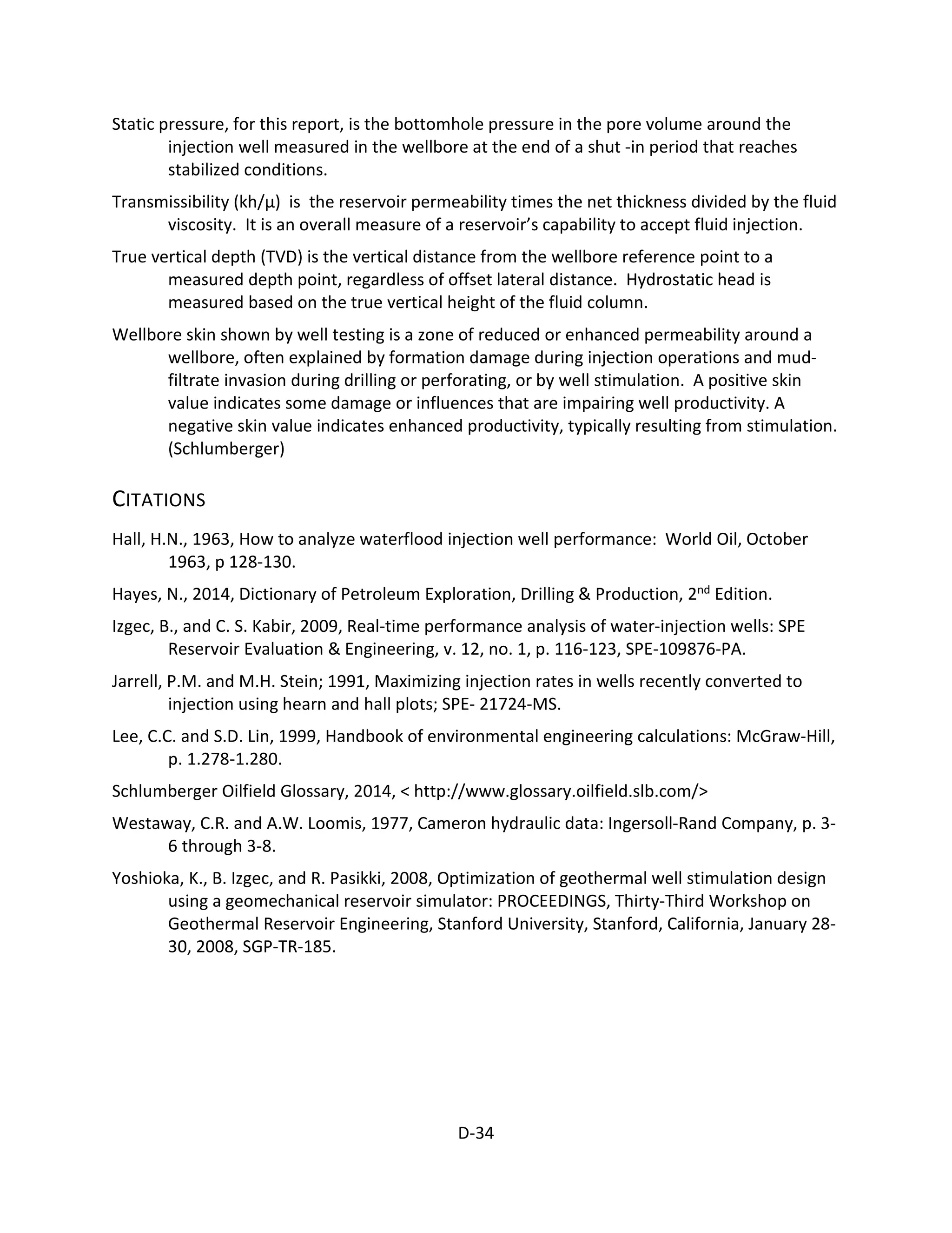 Static pressure, for this report, is the bottomhole pressure in the pore volume around the
injection well measured in the wellbore at the end of a shut -in period that reaches
stabilized conditions.
Transmissibility (kh/μ) is the reservoir permeability times the net thickness divided by the fluid
viscosity. It is an overall measure of a reservoir’s capability to accept fluid injection.
True vertical depth (TVD) is the vertical distance from the wellbore reference point to a
measured depth point, regardless of offset lateral distance. Hydrostatic head is
measured based on the true vertical height of the fluid column.
Wellbore skin shown by well testing is a zone of reduced or enhanced permeability around a
wellbore, often explained by formation damage during injection operations and mud-
filtrate invasion during drilling or perforating, or by well stimulation. A positive skin
value indicates some damage or influences that are impairing well productivity. A
negative skin value indicates enhanced productivity, typically resulting from stimulation.
(Schlumberger)
CITATIONS
Hall, H.N., 1963, How to analyze waterflood injection well performance: World Oil, October
1963, p 128-130.
Hayes, N., 2014, Dictionary of Petroleum Exploration, Drilling & Production, 2nd Edition.
Izgec, B., and C. S. Kabir, 2009, Real-time performance analysis of water-injection wells: SPE
Reservoir Evaluation & Engineering, v. 12, no. 1, p. 116-123, SPE-109876-PA.
Jarrell, P.M. and M.H. Stein; 1991, Maximizing injection rates in wells recently converted to
injection using hearn and hall plots; SPE- 21724-MS.
Lee, C.C. and S.D. Lin, 1999, Handbook of environmental engineering calculations: McGraw-Hill,
p. 1.278-1.280.
Schlumberger Oilfield Glossary, 2014, < http://www.glossary.oilfield.slb.com/>
Westaway, C.R. and A.W. Loomis, 1977, Cameron hydraulic data: Ingersoll-Rand Company, p. 3-
6 through 3-8.
Yoshioka, K., B. Izgec, and R. Pasikki, 2008, Optimization of geothermal well stimulation design
using a geomechanical reservoir simulator: PROCEEDINGS, Thirty-Third Workshop on
Geothermal Reservoir Engineering, Stanford University, Stanford, California, January 28-
30, 2008, SGP-TR-185.
D-34
 