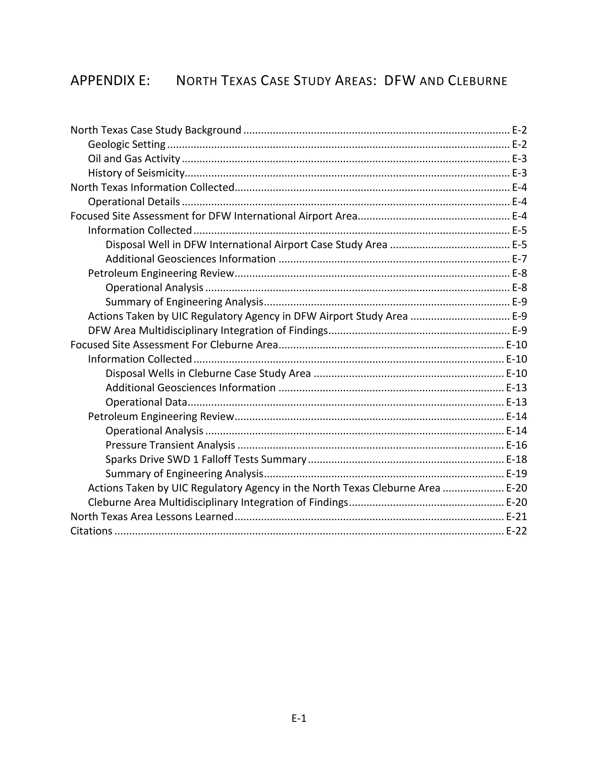 APPENDIX E: NORTH TEXAS CASE STUDY AREAS: DFW AND CLEBURNE
North Texas Case Study Background ........................................................................................... E-2
Geologic Setting..................................................................................................................... E-2
Oil and Gas Activity................................................................................................................ E-3
History of Seismicity............................................................................................................... E-3
North Texas Information Collected.............................................................................................. E-4
Operational Details................................................................................................................ E-4
Focused Site Assessment for DFW International Airport Area.................................................... E-4
Information Collected............................................................................................................ E-5
Disposal Well in DFW International Airport Case Study Area ......................................... E-5
Additional Geosciences Information ............................................................................... E-7
Petroleum Engineering Review.............................................................................................. E-8
Operational Analysis........................................................................................................ E-8
Summary of Engineering Analysis.................................................................................... E-9
Actions Taken by UIC Regulatory Agency in DFW Airport Study Area .................................. E-9
DFW Area Multidisciplinary Integration of Findings.............................................................. E-9
Focused Site Assessment For Cleburne Area.............................................................................E-10
Information Collected..........................................................................................................E-10
Disposal Wells in Cleburne Case Study Area .................................................................E-10
Additional Geosciences Information .............................................................................E-13
Operational Data............................................................................................................E-13
Petroleum Engineering Review............................................................................................E-14
Operational Analysis......................................................................................................E-14
Pressure Transient Analysis ...........................................................................................E-16
Sparks Drive SWD 1 Falloff Tests Summary...................................................................E-18
Summary of Engineering Analysis..................................................................................E-19
Actions Taken by UIC Regulatory Agency in the North Texas Cleburne Area .....................E-20
Cleburne Area Multidisciplinary Integration of Findings.....................................................E-20
North Texas Area Lessons Learned............................................................................................E-21
Citations .....................................................................................................................................E-22
E-1
 