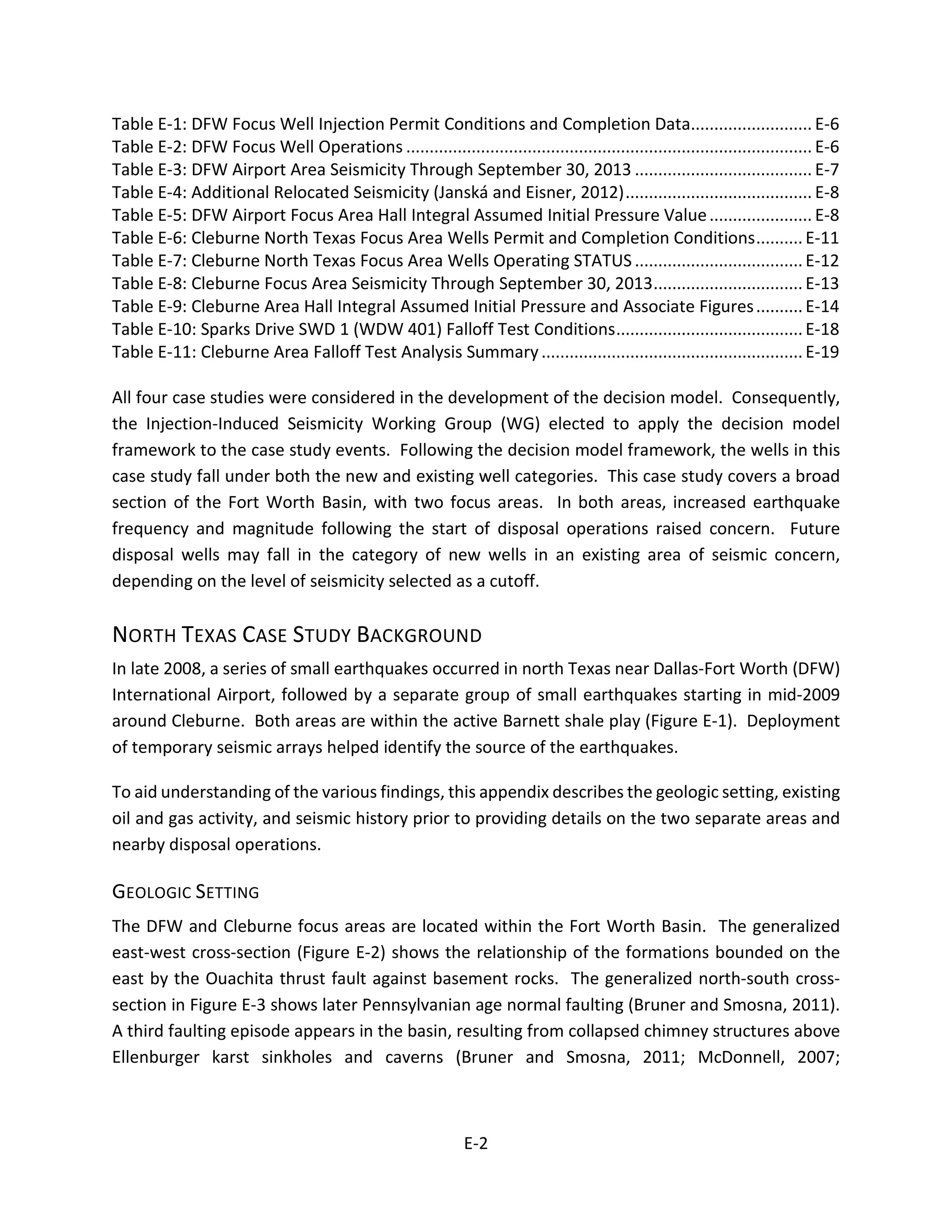 Table E-1: DFW Focus Well Injection Permit Conditions and Completion Data.......................... E-6
Table E-2: DFW Focus Well Operations ....................................................................................... E-6
Table E-3: DFW Airport Area Seismicity Through September 30, 2013 ...................................... E-7
Table E-4: Additional Relocated Seismicity (Janská and Eisner, 2012)........................................ E-8
Table E-5: DFW Airport Focus Area Hall Integral Assumed Initial Pressure Value...................... E-8
Table E-6: Cleburne North Texas Focus Area Wells Permit and Completion Conditions..........E-11
Table E-7: Cleburne North Texas Focus Area Wells Operating STATUS ....................................E-12
Table E-8: Cleburne Focus Area Seismicity Through September 30, 2013................................E-13
Table E-9: Cleburne Area Hall Integral Assumed Initial Pressure and Associate Figures..........E-14
Table E-10: Sparks Drive SWD 1 (WDW 401) Falloff Test Conditions........................................E-18
Table E-11: Cleburne Area Falloff Test Analysis Summary........................................................E-19
All four case studies were considered in the development of the decision model. Consequently,
the Injection-Induced Seismicity Working Group (WG) elected to apply the decision model
framework to the case study events. Following the decision model framework, the wells in this
case study fall under both the new and existing well categories. This case study covers a broad
section of the Fort Worth Basin, with two focus areas. In both areas, increased earthquake
frequency and magnitude following the start of disposal operations raised concern. Future
disposal wells may fall in the category of new wells in an existing area of seismic concern,
depending on the level of seismicity selected as a cutoff.
NORTH TEXAS CASE STUDY BACKGROUND
In late 2008, a series of small earthquakes occurred in north Texas near Dallas-Fort Worth (DFW)
International Airport, followed by a separate group of small earthquakes starting in mid-2009
around Cleburne. Both areas are within the active Barnett shale play (Figure E-1). Deployment
of temporary seismic arrays helped identify the source of the earthquakes.
To aid understanding of the various findings, this appendix describes the geologic setting, existing
oil and gas activity, and seismic history prior to providing details on the two separate areas and
nearby disposal operations.
GEOLOGIC SETTING
The DFW and Cleburne focus areas are located within the Fort Worth Basin. The generalized
east-west cross-section (Figure E-2) shows the relationship of the formations bounded on the
east by the Ouachita thrust fault against basement rocks. The generalized north-south cross-
section in Figure E-3 shows later Pennsylvanian age normal faulting (Bruner and Smosna, 2011).
A third faulting episode appears in the basin, resulting from collapsed chimney structures above
Ellenburger karst sinkholes and caverns (Bruner and Smosna, 2011; McDonnell, 2007;
E-2
 