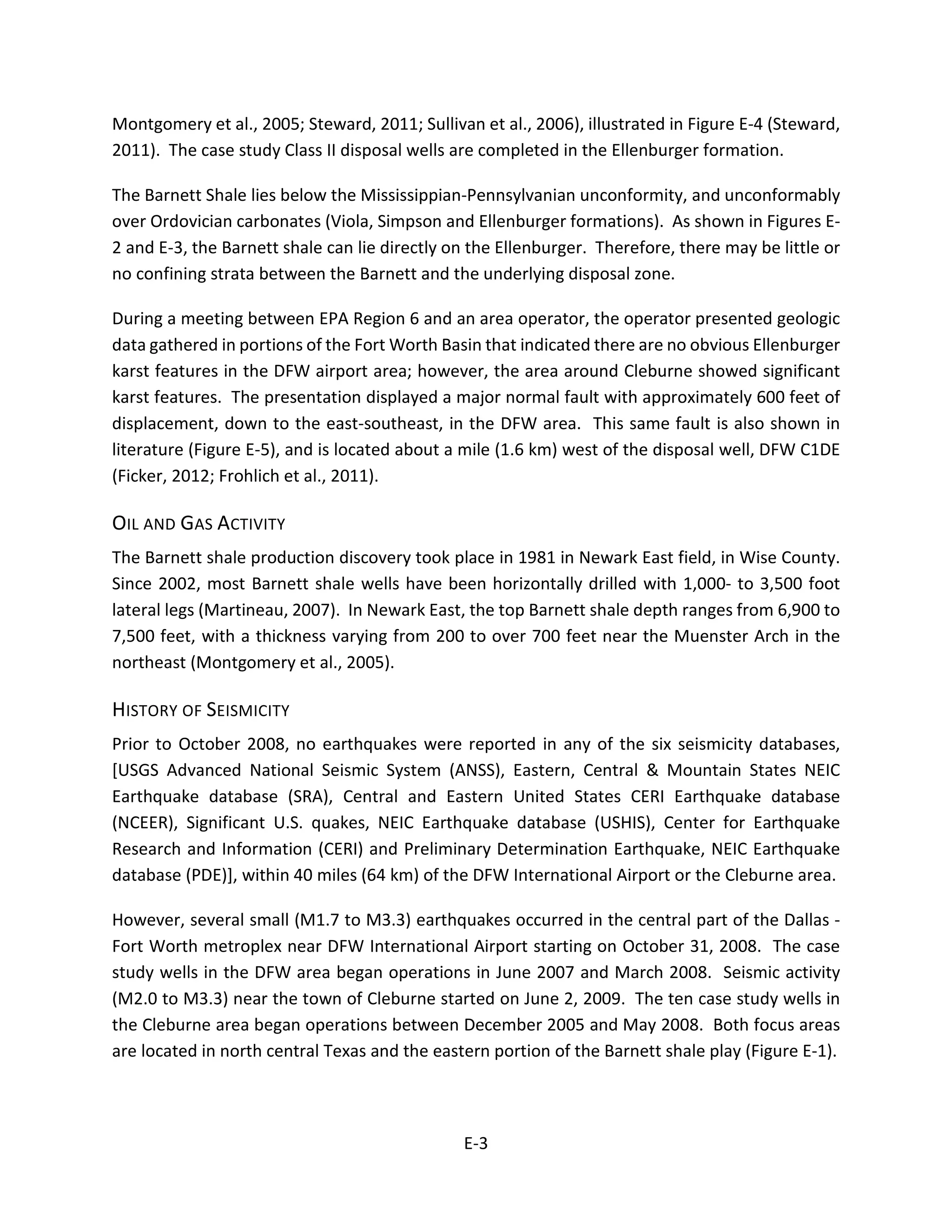 Montgomery et al., 2005; Steward, 2011; Sullivan et al., 2006), illustrated in Figure E-4 (Steward,
2011). The case study Class II disposal wells are completed in the Ellenburger formation.
The Barnett Shale lies below the Mississippian-Pennsylvanian unconformity, and unconformably
over Ordovician carbonates (Viola, Simpson and Ellenburger formations). As shown in Figures E-
2 and E-3, the Barnett shale can lie directly on the Ellenburger. Therefore, there may be little or
no confining strata between the Barnett and the underlying disposal zone.
During a meeting between EPA Region 6 and an area operator, the operator presented geologic
data gathered in portions of the Fort Worth Basin that indicated there are no obvious Ellenburger
karst features in the DFW airport area; however, the area around Cleburne showed significant
karst features. The presentation displayed a major normal fault with approximately 600 feet of
displacement, down to the east-southeast, in the DFW area. This same fault is also shown in
literature (Figure E-5), and is located about a mile (1.6 km) west of the disposal well, DFW C1DE
(Ficker, 2012; Frohlich et al., 2011).
OIL AND GAS ACTIVITY
The Barnett shale production discovery took place in 1981 in Newark East field, in Wise County.
Since 2002, most Barnett shale wells have been horizontally drilled with 1,000- to 3,500 foot
lateral legs (Martineau, 2007). In Newark East, the top Barnett shale depth ranges from 6,900 to
7,500 feet, with a thickness varying from 200 to over 700 feet near the Muenster Arch in the
northeast (Montgomery et al., 2005).
HISTORY OF SEISMICITY
Prior to October 2008, no earthquakes were reported in any of the six seismicity databases,
[USGS Advanced National Seismic System (ANSS), Eastern, Central & Mountain States NEIC
Earthquake database (SRA), Central and Eastern United States CERI Earthquake database
(NCEER), Significant U.S. quakes, NEIC Earthquake database (USHIS), Center for Earthquake
Research and Information (CERI) and Preliminary Determination Earthquake, NEIC Earthquake
database (PDE)], within 40 miles (64 km) of the DFW International Airport or the Cleburne area.
However, several small (M1.7 to M3.3) earthquakes occurred in the central part of the Dallas -
Fort Worth metroplex near DFW International Airport starting on October 31, 2008. The case
study wells in the DFW area began operations in June 2007 and March 2008. Seismic activity
(M2.0 to M3.3) near the town of Cleburne started on June 2, 2009. The ten case study wells in
the Cleburne area began operations between December 2005 and May 2008. Both focus areas
are located in north central Texas and the eastern portion of the Barnett shale play (Figure E-1).
E-3
 