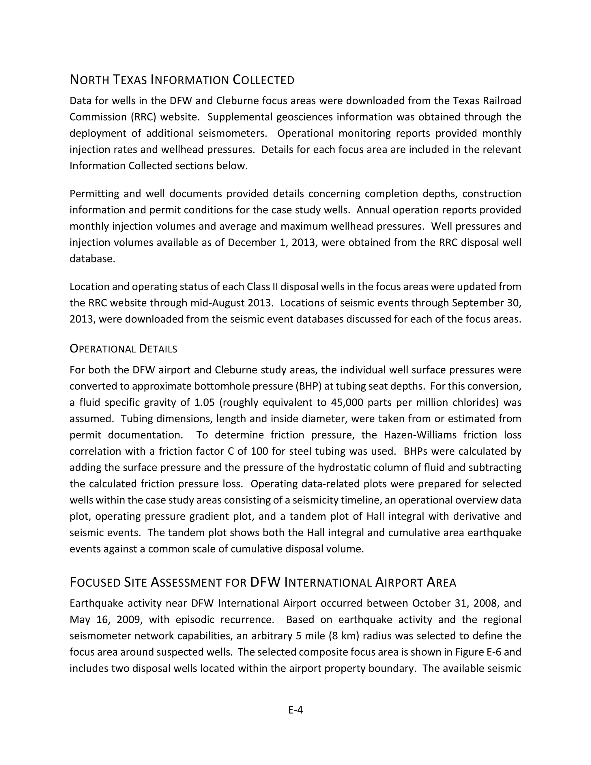 NORTH TEXAS INFORMATION COLLECTED
Data for wells in the DFW and Cleburne focus areas were downloaded from the Texas Railroad
Commission (RRC) website. Supplemental geosciences information was obtained through the
deployment of additional seismometers. Operational monitoring reports provided monthly
injection rates and wellhead pressures. Details for each focus area are included in the relevant
Information Collected sections below.
Permitting and well documents provided details concerning completion depths, construction
information and permit conditions for the case study wells. Annual operation reports provided
monthly injection volumes and average and maximum wellhead pressures. Well pressures and
injection volumes available as of December 1, 2013, were obtained from the RRC disposal well
database.
Location and operating status of each Class II disposal wells in the focus areas were updated from
the RRC website through mid-August 2013. Locations of seismic events through September 30,
2013, were downloaded from the seismic event databases discussed for each of the focus areas.
OPERATIONAL DETAILS
For both the DFW airport and Cleburne study areas, the individual well surface pressures were
converted to approximate bottomhole pressure (BHP) at tubing seat depths. For this conversion,
a fluid specific gravity of 1.05 (roughly equivalent to 45,000 parts per million chlorides) was
assumed. Tubing dimensions, length and inside diameter, were taken from or estimated from
permit documentation. To determine friction pressure, the Hazen-Williams friction loss
correlation with a friction factor C of 100 for steel tubing was used. BHPs were calculated by
adding the surface pressure and the pressure of the hydrostatic column of fluid and subtracting
the calculated friction pressure loss. Operating data-related plots were prepared for selected
wells within the case study areas consisting of a seismicity timeline, an operational overview data
plot, operating pressure gradient plot, and a tandem plot of Hall integral with derivative and
seismic events. The tandem plot shows both the Hall integral and cumulative area earthquake
events against a common scale of cumulative disposal volume.
FOCUSED SITE ASSESSMENT FOR DFW INTERNATIONAL AIRPORT AREA
Earthquake activity near DFW International Airport occurred between October 31, 2008, and
May 16, 2009, with episodic recurrence. Based on earthquake activity and the regional
seismometer network capabilities, an arbitrary 5 mile (8 km) radius was selected to define the
focus area around suspected wells. The selected composite focus area is shown in Figure E-6 and
includes two disposal wells located within the airport property boundary. The available seismic
E-4
 