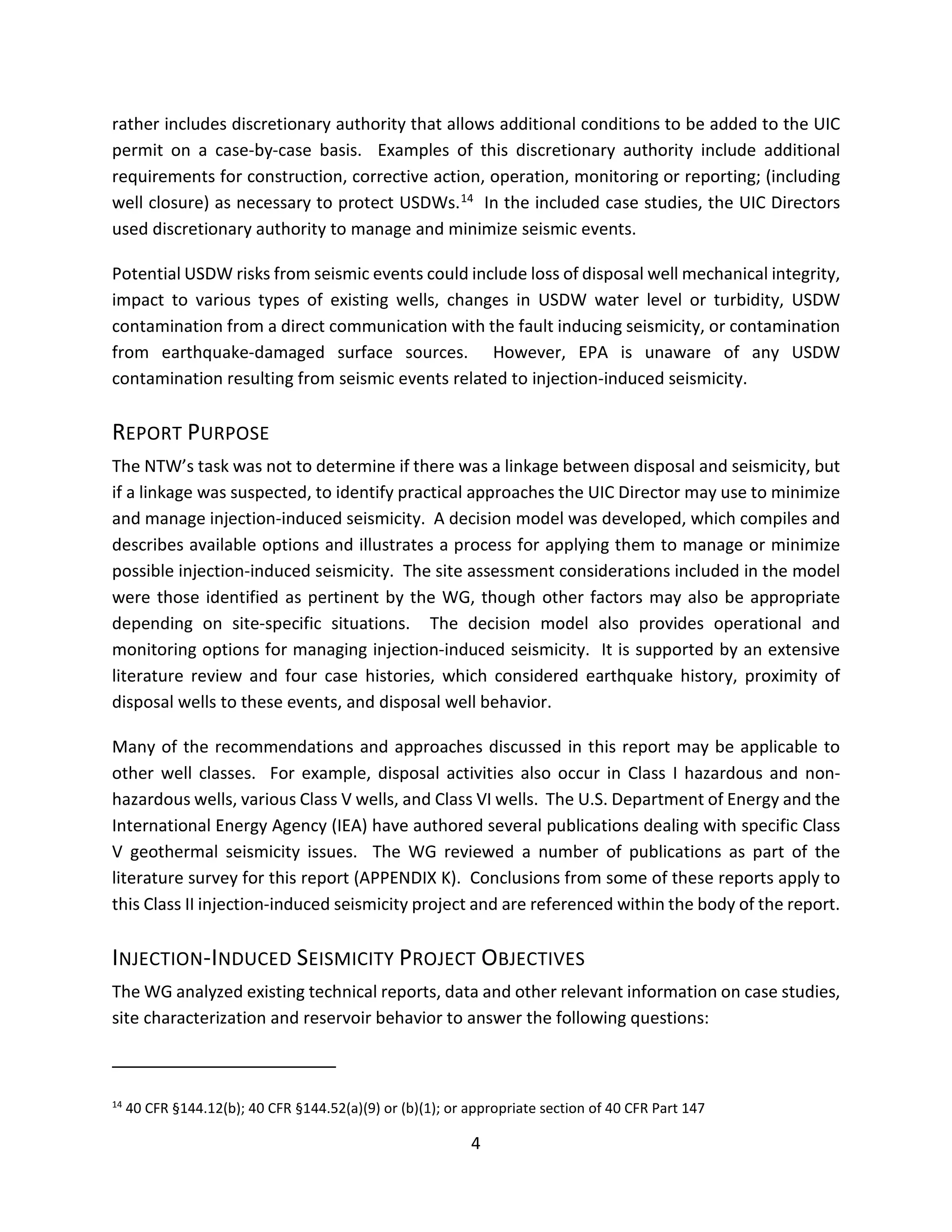 rather includes discretionary authority that allows additional conditions to be added to the UIC
permit on a case-by-case basis. Examples of this discretionary authority include additional
requirements for construction, corrective action, operation, monitoring or reporting; (including
well closure) as necessary to protect USDWs.14 In the included case studies, the UIC Directors
used discretionary authority to manage and minimize seismic events.
Potential USDW risks from seismic events could include loss of disposal well mechanical integrity,
impact to various types of existing wells, changes in USDW water level or turbidity, USDW
contamination from a direct communication with the fault inducing seismicity, or contamination
from earthquake-damaged surface sources. However, EPA is unaware of any USDW
contamination resulting from seismic events related to injection-induced seismicity.
REPORT PURPOSE
The NTW’s task was not to determine if there was a linkage between disposal and seismicity, but
if a linkage was suspected, to identify practical approaches the UIC Director may use to minimize
and manage injection-induced seismicity. A decision model was developed, which compiles and
describes available options and illustrates a process for applying them to manage or minimize
possible injection-induced seismicity. The site assessment considerations included in the model
were those identified as pertinent by the WG, though other factors may also be appropriate
depending on site-specific situations. The decision model also provides operational and
monitoring options for managing injection-induced seismicity. It is supported by an extensive
literature review and four case histories, which considered earthquake history, proximity of
disposal wells to these events, and disposal well behavior.
Many of the recommendations and approaches discussed in this report may be applicable to
other well classes. For example, disposal activities also occur in Class I hazardous and non-
hazardous wells, various Class V wells, and Class VI wells. The U.S. Department of Energy and the
International Energy Agency (IEA) have authored several publications dealing with specific Class
V geothermal seismicity issues. The WG reviewed a number of publications as part of the
literature survey for this report (APPENDIX K). Conclusions from some of these reports apply to
this Class II injection-induced seismicity project and are referenced within the body of the report.
INJECTION-INDUCED SEISMICITY PROJECT OBJECTIVES
The WG analyzed existing technical reports, data and other relevant information on case studies,
site characterization and reservoir behavior to answer the following questions:
14
40 CFR §144.12(b); 40 CFR §144.52(a)(9) or (b)(1); or appropriate section of 40 CFR Part 147
4
 