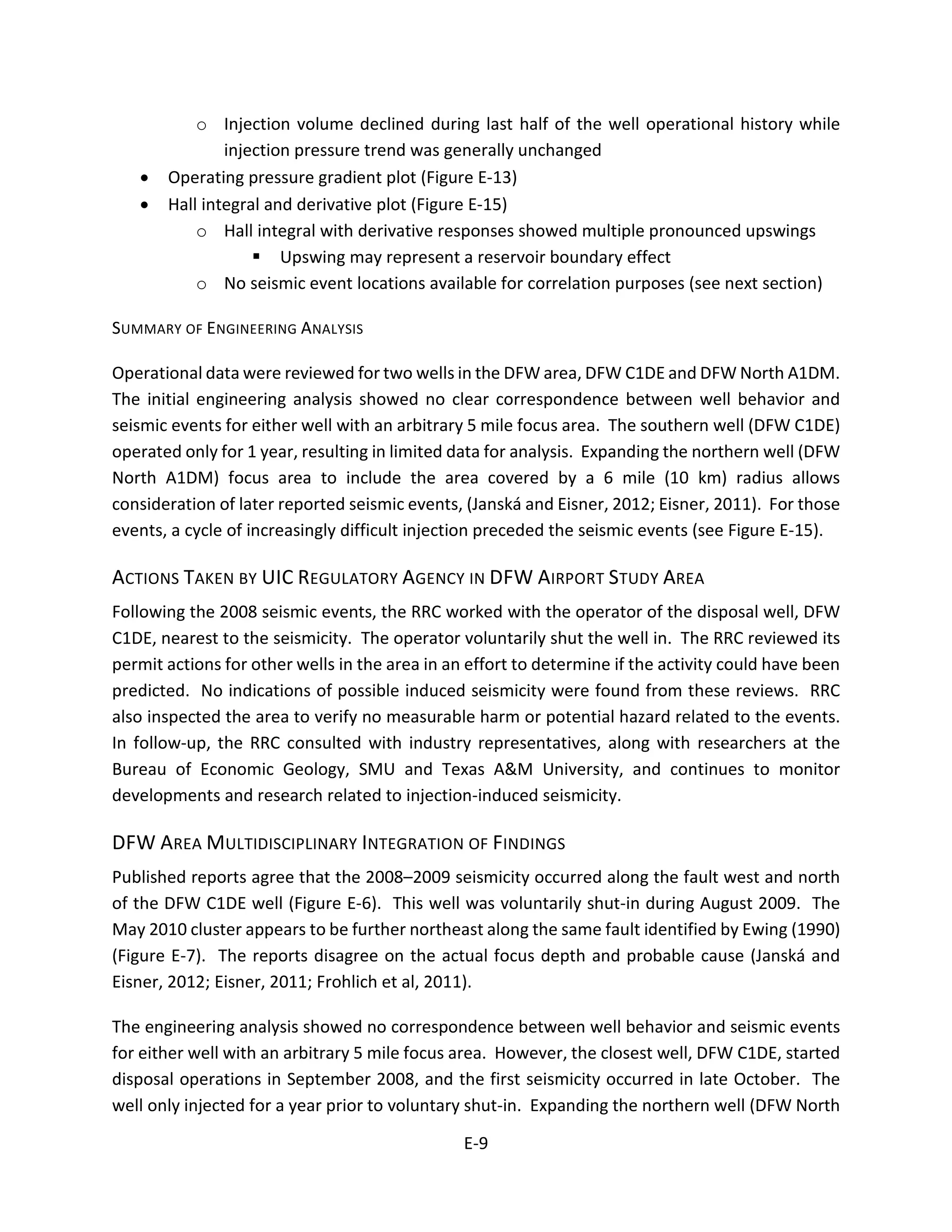 o Injection volume declined during last half of the well operational history while
injection pressure trend was generally unchanged
• Operating pressure gradient plot (Figure E-13)
• Hall integral and derivative plot (Figure E-15)
o Hall integral with derivative responses showed multiple pronounced upswings
 Upswing may represent a reservoir boundary effect
o No seismic event locations available for correlation purposes (see next section)
SUMMARY OF ENGINEERING ANALYSIS
Operational data were reviewed for two wells in the DFW area, DFW C1DE and DFW North A1DM.
The initial engineering analysis showed no clear correspondence between well behavior and
seismic events for either well with an arbitrary 5 mile focus area. The southern well (DFW C1DE)
operated only for 1 year, resulting in limited data for analysis. Expanding the northern well (DFW
North A1DM) focus area to include the area covered by a 6 mile (10 km) radius allows
consideration of later reported seismic events, (Janská and Eisner, 2012; Eisner, 2011). For those
events, a cycle of increasingly difficult injection preceded the seismic events (see Figure E-15).
ACTIONS TAKEN BY UIC REGULATORY AGENCY IN DFW AIRPORT STUDY AREA
Following the 2008 seismic events, the RRC worked with the operator of the disposal well, DFW
C1DE, nearest to the seismicity. The operator voluntarily shut the well in. The RRC reviewed its
permit actions for other wells in the area in an effort to determine if the activity could have been
predicted. No indications of possible induced seismicity were found from these reviews. RRC
also inspected the area to verify no measurable harm or potential hazard related to the events.
In follow-up, the RRC consulted with industry representatives, along with researchers at the
Bureau of Economic Geology, SMU and Texas A&M University, and continues to monitor
developments and research related to injection-induced seismicity.
DFW AREA MULTIDISCIPLINARY INTEGRATION OF FINDINGS
Published reports agree that the 2008–2009 seismicity occurred along the fault west and north
of the DFW C1DE well (Figure E-6). This well was voluntarily shut-in during August 2009. The
May 2010 cluster appears to be further northeast along the same fault identified by Ewing (1990)
(Figure E-7). The reports disagree on the actual focus depth and probable cause (Janská and
Eisner, 2012; Eisner, 2011; Frohlich et al, 2011).
The engineering analysis showed no correspondence between well behavior and seismic events
for either well with an arbitrary 5 mile focus area. However, the closest well, DFW C1DE, started
disposal operations in September 2008, and the first seismicity occurred in late October. The
well only injected for a year prior to voluntary shut-in. Expanding the northern well (DFW North
E-9
 