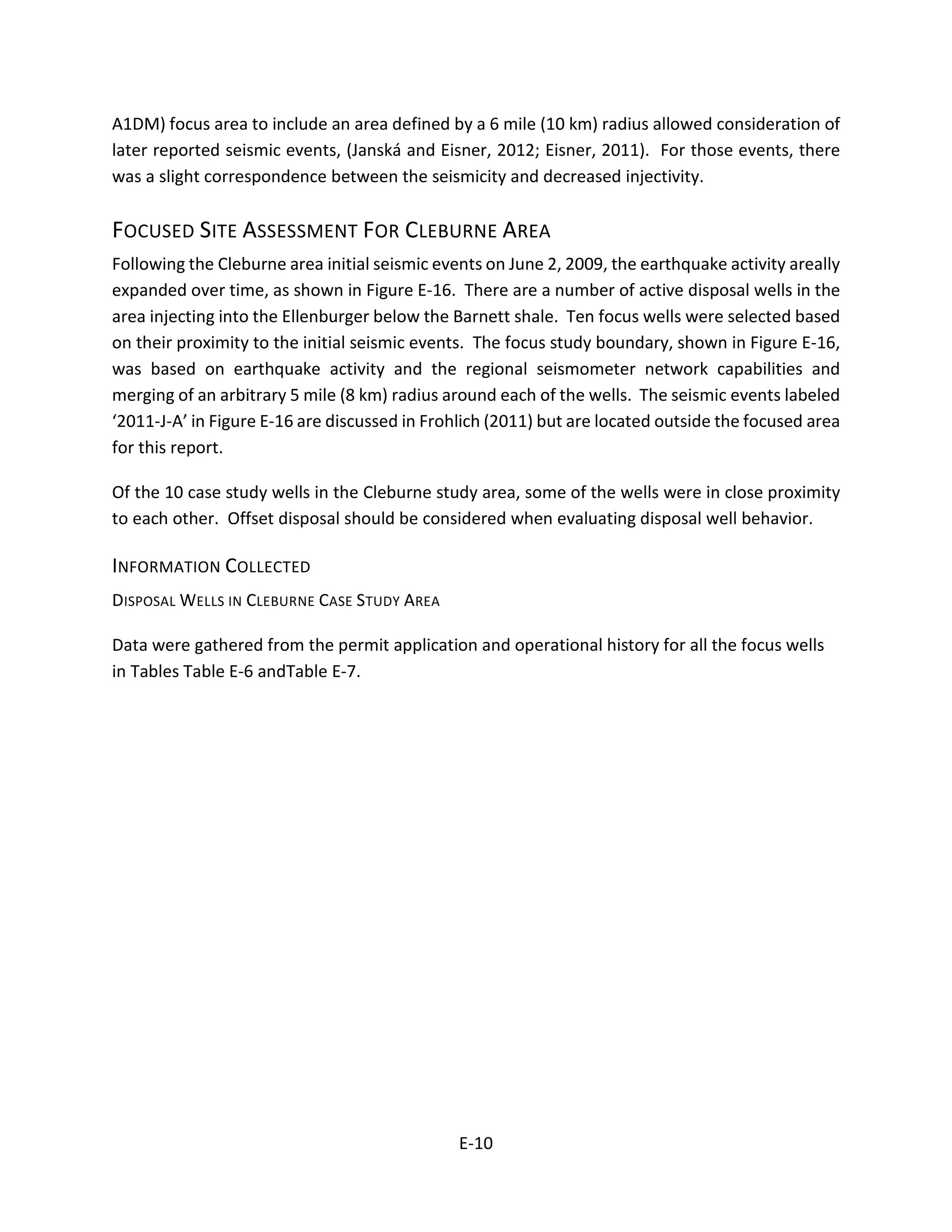 A1DM) focus area to include an area defined by a 6 mile (10 km) radius allowed consideration of
later reported seismic events, (Janská and Eisner, 2012; Eisner, 2011). For those events, there
was a slight correspondence between the seismicity and decreased injectivity.
FOCUSED SITE ASSESSMENT FOR CLEBURNE AREA
Following the Cleburne area initial seismic events on June 2, 2009, the earthquake activity areally
expanded over time, as shown in Figure E-16. There are a number of active disposal wells in the
area injecting into the Ellenburger below the Barnett shale. Ten focus wells were selected based
on their proximity to the initial seismic events. The focus study boundary, shown in Figure E-16,
was based on earthquake activity and the regional seismometer network capabilities and
merging of an arbitrary 5 mile (8 km) radius around each of the wells. The seismic events labeled
‘2011-J-A’ in Figure E-16 are discussed in Frohlich (2011) but are located outside the focused area
for this report.
Of the 10 case study wells in the Cleburne study area, some of the wells were in close proximity
to each other. Offset disposal should be considered when evaluating disposal well behavior.
INFORMATION COLLECTED
DISPOSAL WELLS IN CLEBURNE CASE STUDY AREA
Data were gathered from the permit application and operational history for all the focus wells
in Tables Table E-6 andTable E-7.
E-10
 