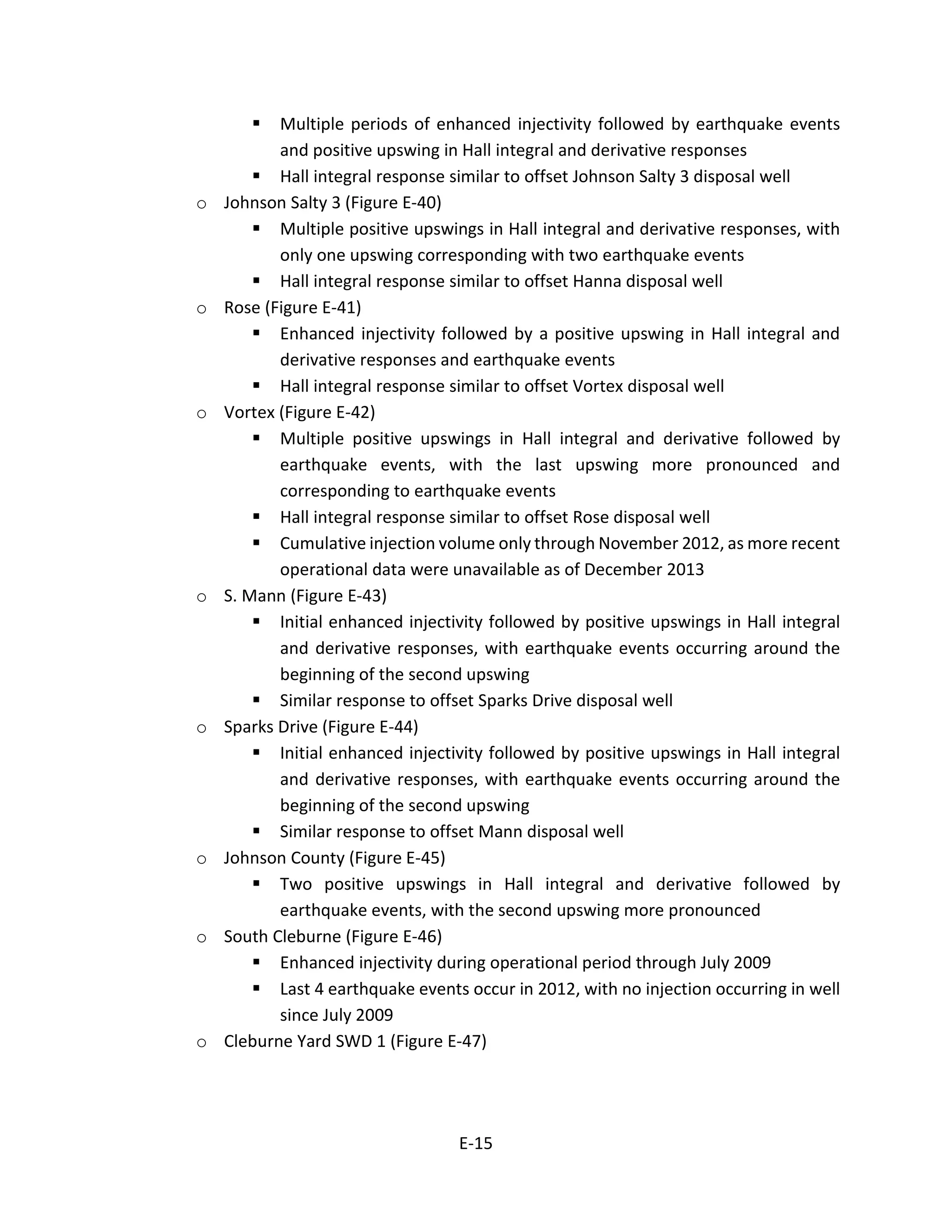  Multiple periods of enhanced injectivity followed by earthquake events
and positive upswing in Hall integral and derivative responses
 Hall integral response similar to offset Johnson Salty 3 disposal well
o Johnson Salty 3 (Figure E-40)
 Multiple positive upswings in Hall integral and derivative responses, with
only one upswing corresponding with two earthquake events
 Hall integral response similar to offset Hanna disposal well
o Rose (Figure E-41)
 Enhanced injectivity followed by a positive upswing in Hall integral and
derivative responses and earthquake events
 Hall integral response similar to offset Vortex disposal well
o Vortex (Figure E-42)
 Multiple positive upswings in Hall integral and derivative followed by
earthquake events, with the last upswing more pronounced and
corresponding to earthquake events
 Hall integral response similar to offset Rose disposal well
 Cumulative injection volume only through November 2012, as more recent
operational data were unavailable as of December 2013
o S. Mann (Figure E-43)
 Initial enhanced injectivity followed by positive upswings in Hall integral
and derivative responses, with earthquake events occurring around the
beginning of the second upswing
 Similar response to offset Sparks Drive disposal well
o Sparks Drive (Figure E-44)
 Initial enhanced injectivity followed by positive upswings in Hall integral
and derivative responses, with earthquake events occurring around the
beginning of the second upswing
 Similar response to offset Mann disposal well
o Johnson County (Figure E-45)
 Two positive upswings in Hall integral and derivative followed by
earthquake events, with the second upswing more pronounced
o South Cleburne (Figure E-46)
 Enhanced injectivity during operational period through July 2009
 Last 4 earthquake events occur in 2012, with no injection occurring in well
since July 2009
o Cleburne Yard SWD 1 (Figure E-47)
E-15
 