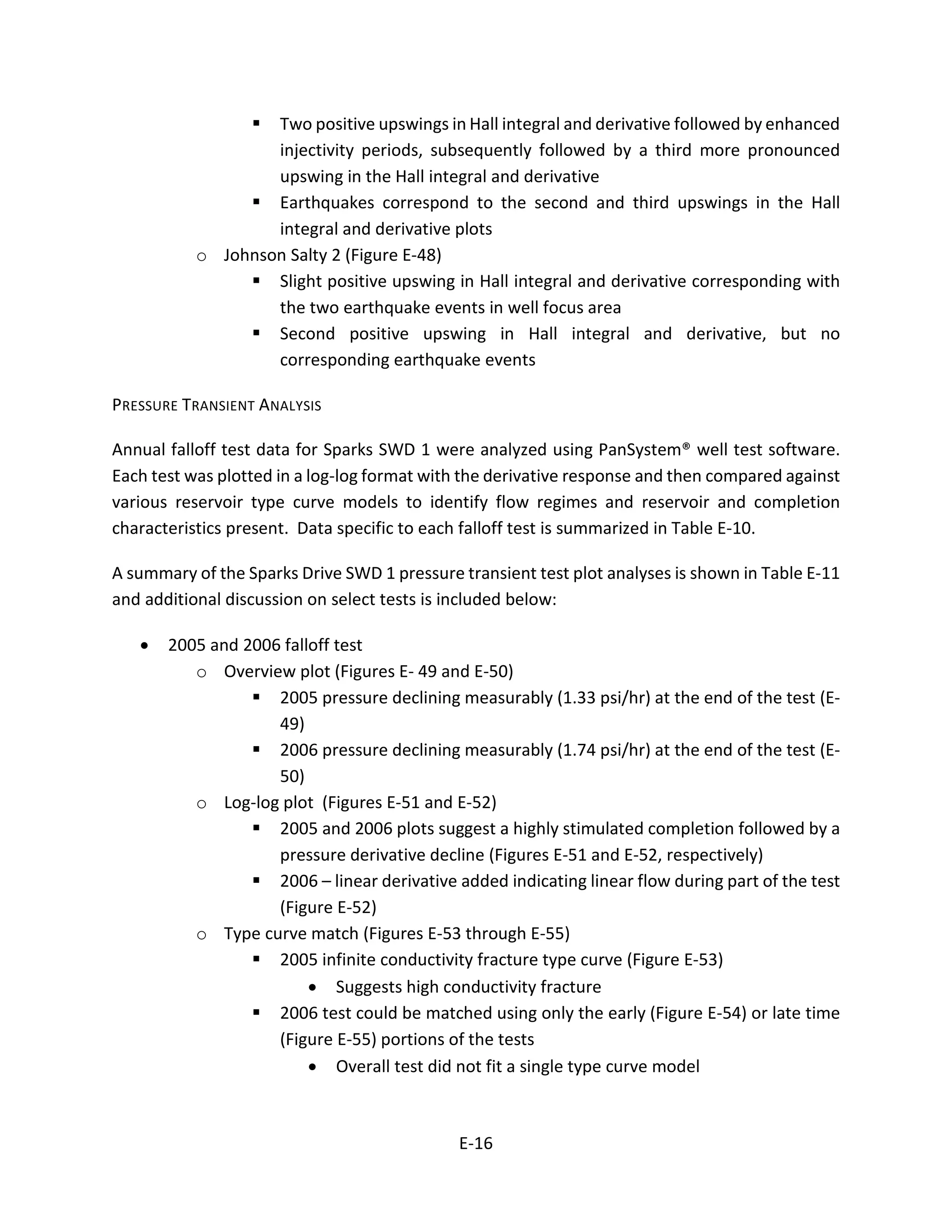  Two positive upswings in Hall integral and derivative followed by enhanced
injectivity periods, subsequently followed by a third more pronounced
upswing in the Hall integral and derivative
 Earthquakes correspond to the second and third upswings in the Hall
integral and derivative plots
o Johnson Salty 2 (Figure E-48)
 Slight positive upswing in Hall integral and derivative corresponding with
the two earthquake events in well focus area
 Second positive upswing in Hall integral and derivative, but no
corresponding earthquake events
PRESSURE TRANSIENT ANALYSIS
Annual falloff test data for Sparks SWD 1 were analyzed using PanSystem® well test software.
Each test was plotted in a log-log format with the derivative response and then compared against
various reservoir type curve models to identify flow regimes and reservoir and completion
characteristics present. Data specific to each falloff test is summarized in Table E-10.
A summary of the Sparks Drive SWD 1 pressure transient test plot analyses is shown in Table E-11
and additional discussion on select tests is included below:
• 2005 and 2006 falloff test
o Overview plot (Figures E- 49 and E-50)
 2005 pressure declining measurably (1.33 psi/hr) at the end of the test (E-
49)
 2006 pressure declining measurably (1.74 psi/hr) at the end of the test (E-
50)
o Log-log plot (Figures E-51 and E-52)
 2005 and 2006 plots suggest a highly stimulated completion followed by a
pressure derivative decline (Figures E-51 and E-52, respectively)
 2006 – linear derivative added indicating linear flow during part of the test
(Figure E-52)
o Type curve match (Figures E-53 through E-55)
 2005 infinite conductivity fracture type curve (Figure E-53)
• Suggests high conductivity fracture
 2006 test could be matched using only the early (Figure E-54) or late time
(Figure E-55) portions of the tests
• Overall test did not fit a single type curve model
E-16
 
